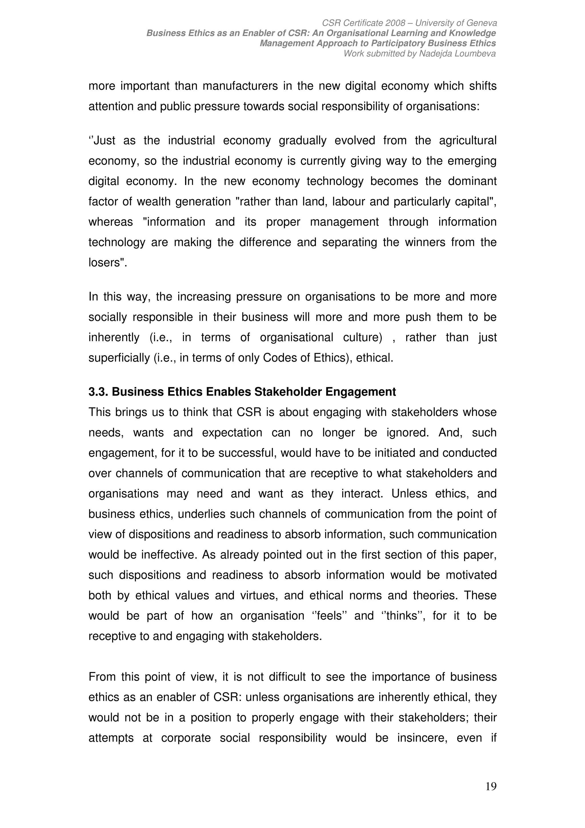 CSR Certificate 2008 – University of Geneva
            Business Ethics as an Enabler of CSR: An Organisational Learning and Knowledge
                                     Management Approach to Participatory Business Ethics
                                                        Work submitted by Nadejda Loumbeva


more important than manufacturers in the new digital economy which shifts
attention and public pressure towards social responsibility of organisations:

‘’Just as the industrial economy gradually evolved from the agricultural
economy, so the industrial economy is currently giving way to the emerging
digital economy. In the new economy technology becomes the dominant
factor of wealth generation "rather than land, labour and particularly capital",
whereas "information and its proper management through information
technology are making the difference and separating the winners from the
losers".

In this way, the increasing pressure on organisations to be more and more
socially responsible in their business will more and more push them to be
inherently (i.e., in terms of organisational culture) , rather than just
superficially (i.e., in terms of only Codes of Ethics), ethical.

3.3. Business Ethics Enables Stakeholder Engagement
This brings us to think that CSR is about engaging with stakeholders whose
needs, wants and expectation can no longer be ignored. And, such
engagement, for it to be successful, would have to be initiated and conducted
over channels of communication that are receptive to what stakeholders and
organisations may need and want as they interact. Unless ethics, and
business ethics, underlies such channels of communication from the point of
view of dispositions and readiness to absorb information, such communication
would be ineffective. As already pointed out in the first section of this paper,
such dispositions and readiness to absorb information would be motivated
both by ethical values and virtues, and ethical norms and theories. These
would be part of how an organisation ‘’feels’’ and ‘’thinks’’, for it to be
receptive to and engaging with stakeholders.


From this point of view, it is not difficult to see the importance of business
ethics as an enabler of CSR: unless organisations are inherently ethical, they
would not be in a position to properly engage with their stakeholders; their
attempts at corporate social responsibility would be insincere, even if



                                                                                            19
 