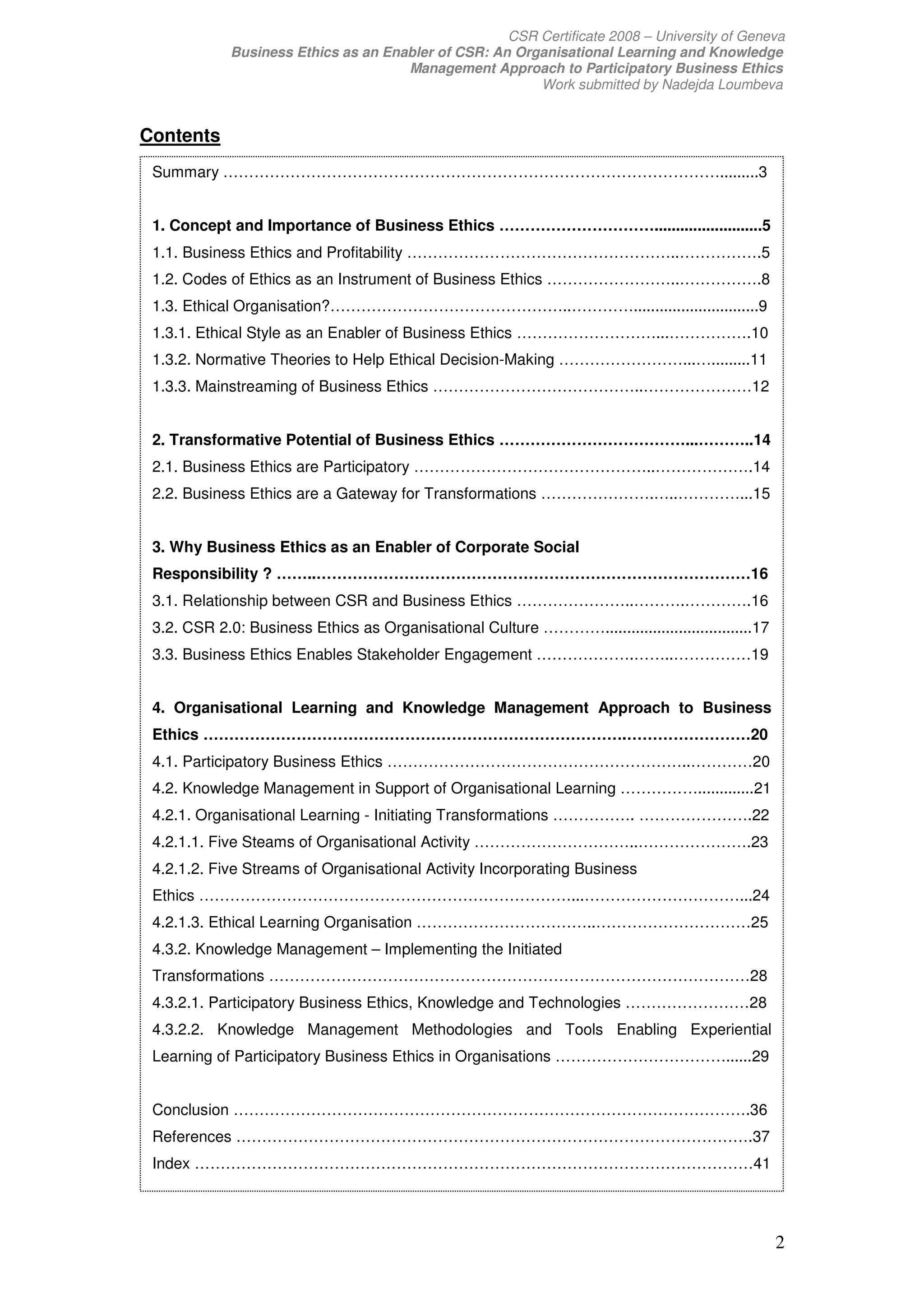 CSR Certificate 2008 – University of Geneva
             Business Ethics as an Enabler of CSR: An Organisational Learning and Knowledge
                                      Management Approach to Participatory Business Ethics
                                                         Work submitted by Nadejda Loumbeva


Contents
 Summary …………………………………………………………………………………….........3


 1. Concept and Importance of Business Ethics ………………………….........................5
 1.1. Business Ethics and Profitability ……………………………………………..…………….5
 1.2. Codes of Ethics as an Instrument of Business Ethics ……………………..…………….8
 1.3. Ethical Organisation?………………………………………..………….............................9
 1.3.1. Ethical Style as an Enabler of Business Ethics ………………………...…………….10
 1.3.2. Normative Theories to Help Ethical Decision-Making ……………………...….........11
 1.3.3. Mainstreaming of Business Ethics …………………………………..…………………12


 2. Transformative Potential of Business Ethics ………………………………...………..14
 2.1. Business Ethics are Participatory ………………………………………..……………….14
 2.2. Business Ethics are a Gateway for Transformations ………………….…..…………...15


 3. Why Business Ethics as an Enabler of Corporate Social
 Responsibility ? ……..…………………………………………………………………………16
 3.1. Relationship between CSR and Business Ethics …………………..……….………….16
 3.2. CSR 2.0: Business Ethics as Organisational Culture …………..................................17
 3.3. Business Ethics Enables Stakeholder Engagement ……………….……..……………19


 4. Organisational Learning and Knowledge Management Approach to Business
 Ethics ……………………………………………………………………….……………………20
 4.1. Participatory Business Ethics …………………………………………………..…………20
 4.2. Knowledge Management in Support of Organisational Learning …………….............21
 4.2.1. Organisational Learning - Initiating Transformations ……………. ………………….22
 4.2.1.1. Five Steams of Organisational Activity …………………………..………………….23
 4.2.1.2. Five Streams of Organisational Activity Incorporating Business
 Ethics ………………………………………………………………...…………………………...24
 4.2.1.3. Ethical Learning Organisation ……………………………..…………………………25
 4.3.2. Knowledge Management – Implementing the Initiated
 Transformations …………………………………………………………………………………28
 4.3.2.1. Participatory Business Ethics, Knowledge and Technologies ……………………28
 4.3.2.2. Knowledge Management Methodologies and Tools Enabling Experiential
 Learning of Participatory Business Ethics in Organisations ……………………………......29


 Conclusion ……………………………………………………………………………………….36
 References ……………………………………………………………………………………….37
 Index ………………………………………………………………………………………………41




                                                                                                    2
 