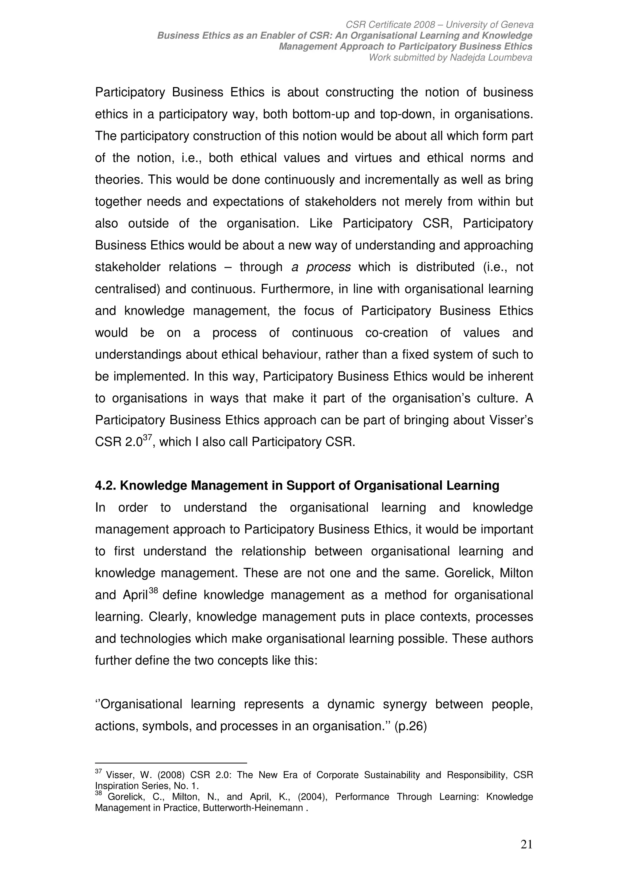 CSR Certificate 2008 – University of Geneva
             Business Ethics as an Enabler of CSR: An Organisational Learning and Knowledge
                                      Management Approach to Participatory Business Ethics
                                                         Work submitted by Nadejda Loumbeva


Participatory Business Ethics is about constructing the notion of business
ethics in a participatory way, both bottom-up and top-down, in organisations.
The participatory construction of this notion would be about all which form part
of the notion, i.e., both ethical values and virtues and ethical norms and
theories. This would be done continuously and incrementally as well as bring
together needs and expectations of stakeholders not merely from within but
also outside of the organisation. Like Participatory CSR, Participatory
Business Ethics would be about a new way of understanding and approaching
stakeholder relations – through a process which is distributed (i.e., not
centralised) and continuous. Furthermore, in line with organisational learning
and knowledge management, the focus of Participatory Business Ethics
would be on a process of continuous co-creation of values and
understandings about ethical behaviour, rather than a fixed system of such to
be implemented. In this way, Participatory Business Ethics would be inherent
to organisations in ways that make it part of the organisation’s culture. A
Participatory Business Ethics approach can be part of bringing about Visser’s
CSR 2.037, which I also call Participatory CSR.


4.2. Knowledge Management in Support of Organisational Learning
In   order to understand the              organisational learning and knowledge
management approach to Participatory Business Ethics, it would be important
to first understand the relationship between organisational learning and
knowledge management. These are not one and the same. Gorelick, Milton
and April 38 define knowledge management as a method for organisational
learning. Clearly, knowledge management puts in place contexts, processes
and technologies which make organisational learning possible. These authors
further define the two concepts like this:


‘’Organisational learning represents a dynamic synergy between people,
actions, symbols, and processes in an organisation.’’ (p.26)


37
   Visser, W. (2008) CSR 2.0: The New Era of Corporate Sustainability and Responsibility, CSR
Inspiration Series, No. 1.
38
   Gorelick, C., Milton, N., and April, K., (2004), Performance Through Learning: Knowledge
Management in Practice, Butterworth-Heinemann .


                                                                                             21
 