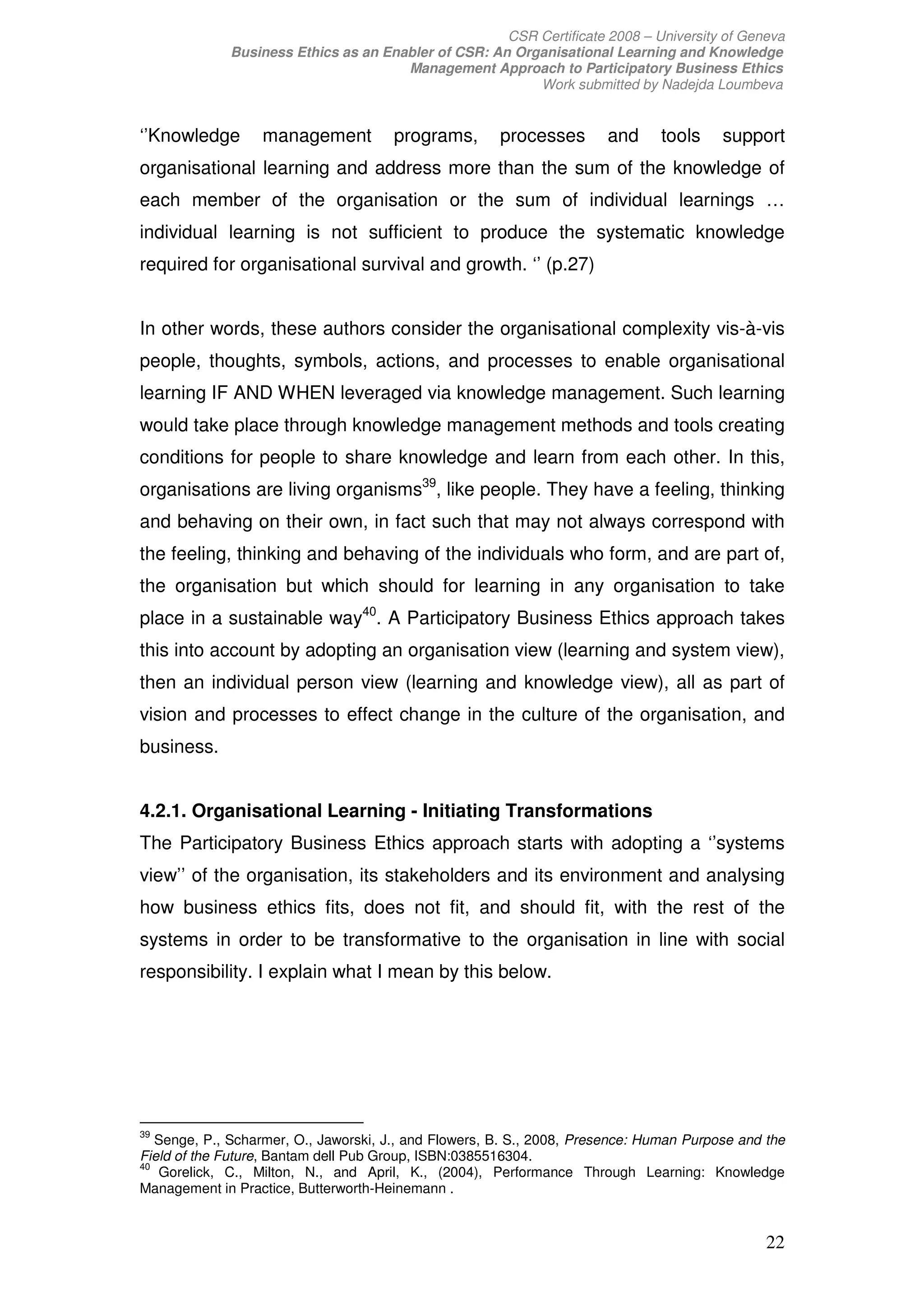 CSR Certificate 2008 – University of Geneva
             Business Ethics as an Enabler of CSR: An Organisational Learning and Knowledge
                                      Management Approach to Participatory Business Ethics
                                                         Work submitted by Nadejda Loumbeva


‘’Knowledge       management           programs,       processes       and      tools    support
organisational learning and address more than the sum of the knowledge of
each member of the organisation or the sum of individual learnings …
individual learning is not sufficient to produce the systematic knowledge
required for organisational survival and growth. ‘’ (p.27)


In other words, these authors consider the organisational complexity vis-à-vis
people, thoughts, symbols, actions, and processes to enable organisational
learning IF AND WHEN leveraged via knowledge management. Such learning
would take place through knowledge management methods and tools creating
conditions for people to share knowledge and learn from each other. In this,
organisations are living organisms39, like people. They have a feeling, thinking
and behaving on their own, in fact such that may not always correspond with
the feeling, thinking and behaving of the individuals who form, and are part of,
the organisation but which should for learning in any organisation to take
place in a sustainable way40. A Participatory Business Ethics approach takes
this into account by adopting an organisation view (learning and system view),
then an individual person view (learning and knowledge view), all as part of
vision and processes to effect change in the culture of the organisation, and
business.


4.2.1. Organisational Learning - Initiating Transformations
The Participatory Business Ethics approach starts with adopting a ‘’systems
view’’ of the organisation, its stakeholders and its environment and analysing
how business ethics fits, does not fit, and should fit, with the rest of the
systems in order to be transformative to the organisation in line with social
responsibility. I explain what I mean by this below.




39
   Senge, P., Scharmer, O., Jaworski, J., and Flowers, B. S., 2008, Presence: Human Purpose and the
Field of the Future, Bantam dell Pub Group, ISBN:0385516304.
40
   Gorelick, C., Milton, N., and April, K., (2004), Performance Through Learning: Knowledge
Management in Practice, Butterworth-Heinemann .


                                                                                                22
 
