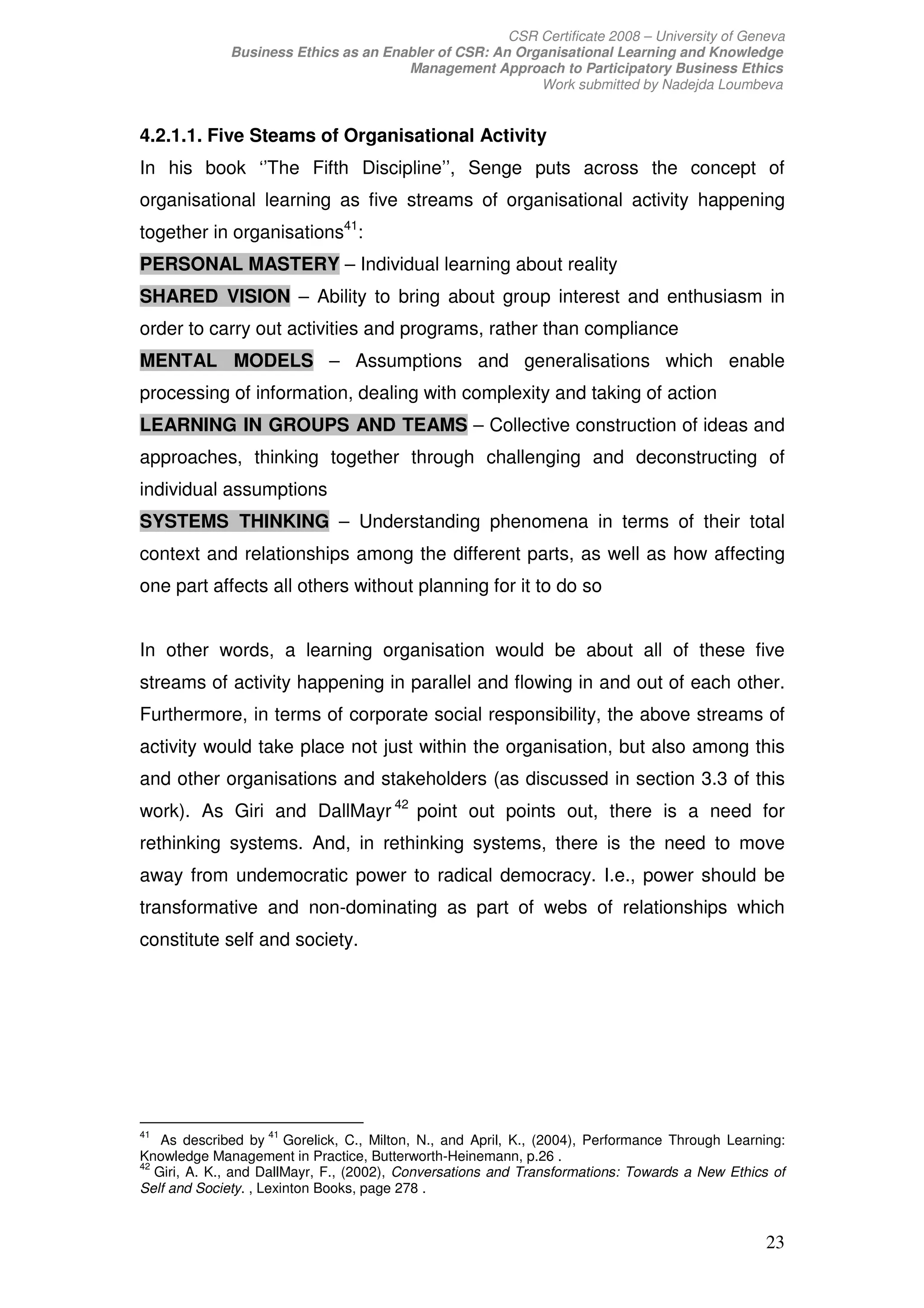 CSR Certificate 2008 – University of Geneva
              Business Ethics as an Enabler of CSR: An Organisational Learning and Knowledge
                                       Management Approach to Participatory Business Ethics
                                                          Work submitted by Nadejda Loumbeva


4.2.1.1. Five Steams of Organisational Activity
In his book ‘’The Fifth Discipline’’, Senge puts across the concept of
organisational learning as five streams of organisational activity happening
together in organisations41:
PERSONAL MASTERY – Individual learning about reality
SHARED VISION – Ability to bring about group interest and enthusiasm in
order to carry out activities and programs, rather than compliance
MENTAL MODELS – Assumptions and generalisations which enable
processing of information, dealing with complexity and taking of action
LEARNING IN GROUPS AND TEAMS – Collective construction of ideas and
approaches, thinking together through challenging and deconstructing of
individual assumptions
SYSTEMS THINKING – Understanding phenomena in terms of their total
context and relationships among the different parts, as well as how affecting
one part affects all others without planning for it to do so


In other words, a learning organisation would be about all of these five
streams of activity happening in parallel and flowing in and out of each other.
Furthermore, in terms of corporate social responsibility, the above streams of
activity would take place not just within the organisation, but also among this
and other organisations and stakeholders (as discussed in section 3.3 of this
work). As Giri and DallMayr 42 point out points out, there is a need for
rethinking systems. And, in rethinking systems, there is the need to move
away from undemocratic power to radical democracy. I.e., power should be
transformative and non-dominating as part of webs of relationships which
constitute self and society.




41                 41
    As described by Gorelick, C., Milton, N., and April, K., (2004), Performance Through Learning:
Knowledge Management in Practice, Butterworth-Heinemann, p.26 .
42
   Giri, A. K., and DallMayr, F., (2002), Conversations and Transformations: Towards a New Ethics of
Self and Society. , Lexinton Books, page 278 .


                                                                                                 23
 