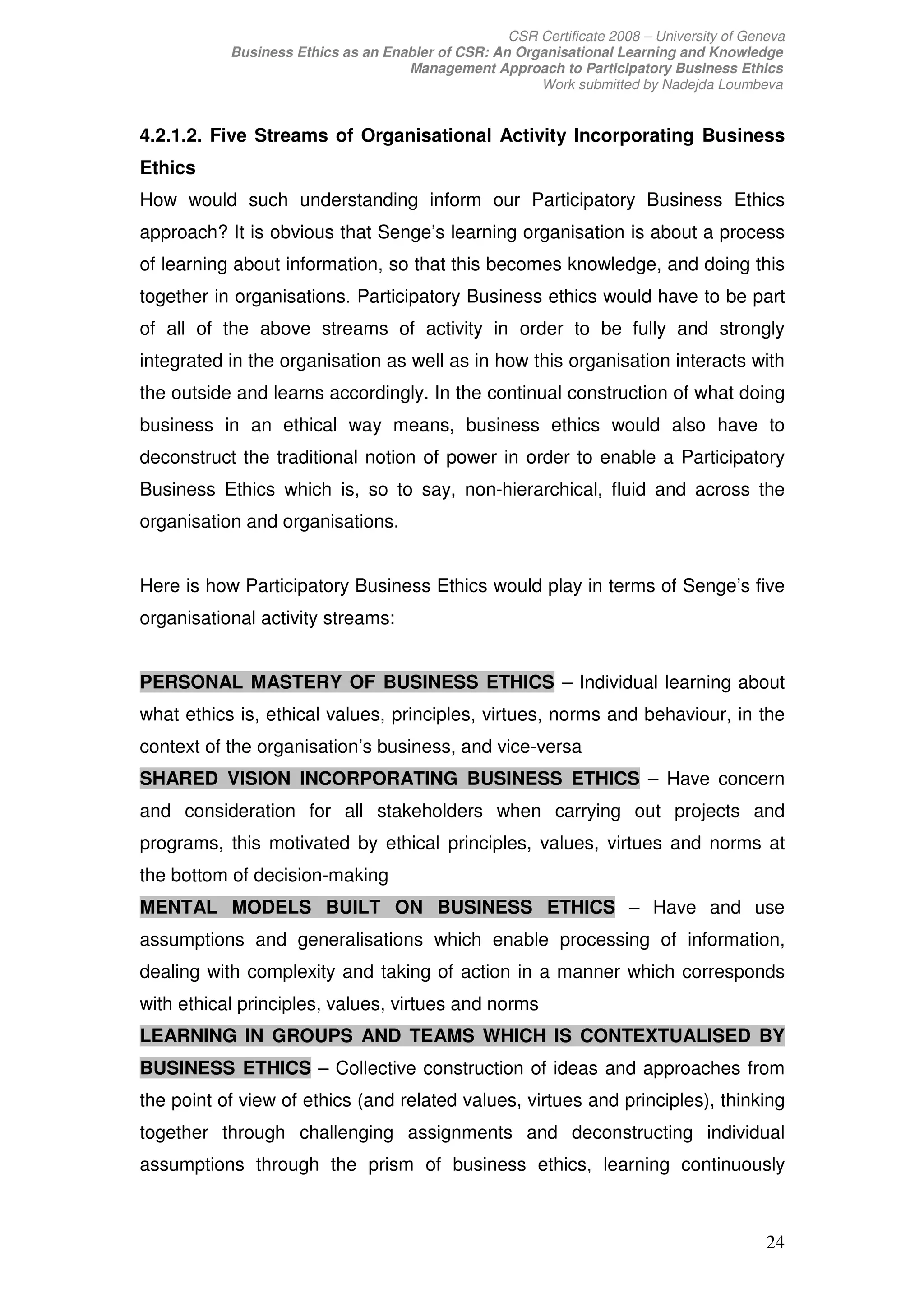CSR Certificate 2008 – University of Geneva
           Business Ethics as an Enabler of CSR: An Organisational Learning and Knowledge
                                    Management Approach to Participatory Business Ethics
                                                       Work submitted by Nadejda Loumbeva


4.2.1.2. Five Streams of Organisational Activity Incorporating Business
Ethics
How would such understanding inform our Participatory Business Ethics
approach? It is obvious that Senge’s learning organisation is about a process
of learning about information, so that this becomes knowledge, and doing this
together in organisations. Participatory Business ethics would have to be part
of all of the above streams of activity in order to be fully and strongly
integrated in the organisation as well as in how this organisation interacts with
the outside and learns accordingly. In the continual construction of what doing
business in an ethical way means, business ethics would also have to
deconstruct the traditional notion of power in order to enable a Participatory
Business Ethics which is, so to say, non-hierarchical, fluid and across the
organisation and organisations.


Here is how Participatory Business Ethics would play in terms of Senge’s five
organisational activity streams:


PERSONAL MASTERY OF BUSINESS ETHICS – Individual learning about
what ethics is, ethical values, principles, virtues, norms and behaviour, in the
context of the organisation’s business, and vice-versa
SHARED VISION INCORPORATING BUSINESS ETHICS – Have concern
and consideration for all stakeholders when carrying out projects and
programs, this motivated by ethical principles, values, virtues and norms at
the bottom of decision-making
MENTAL MODELS BUILT ON BUSINESS ETHICS – Have and use
assumptions and generalisations which enable processing of information,
dealing with complexity and taking of action in a manner which corresponds
with ethical principles, values, virtues and norms
LEARNING IN GROUPS AND TEAMS WHICH IS CONTEXTUALISED BY
BUSINESS ETHICS – Collective construction of ideas and approaches from
the point of view of ethics (and related values, virtues and principles), thinking
together through challenging assignments and deconstructing individual
assumptions through the prism of business ethics, learning continuously



                                                                                           24
 