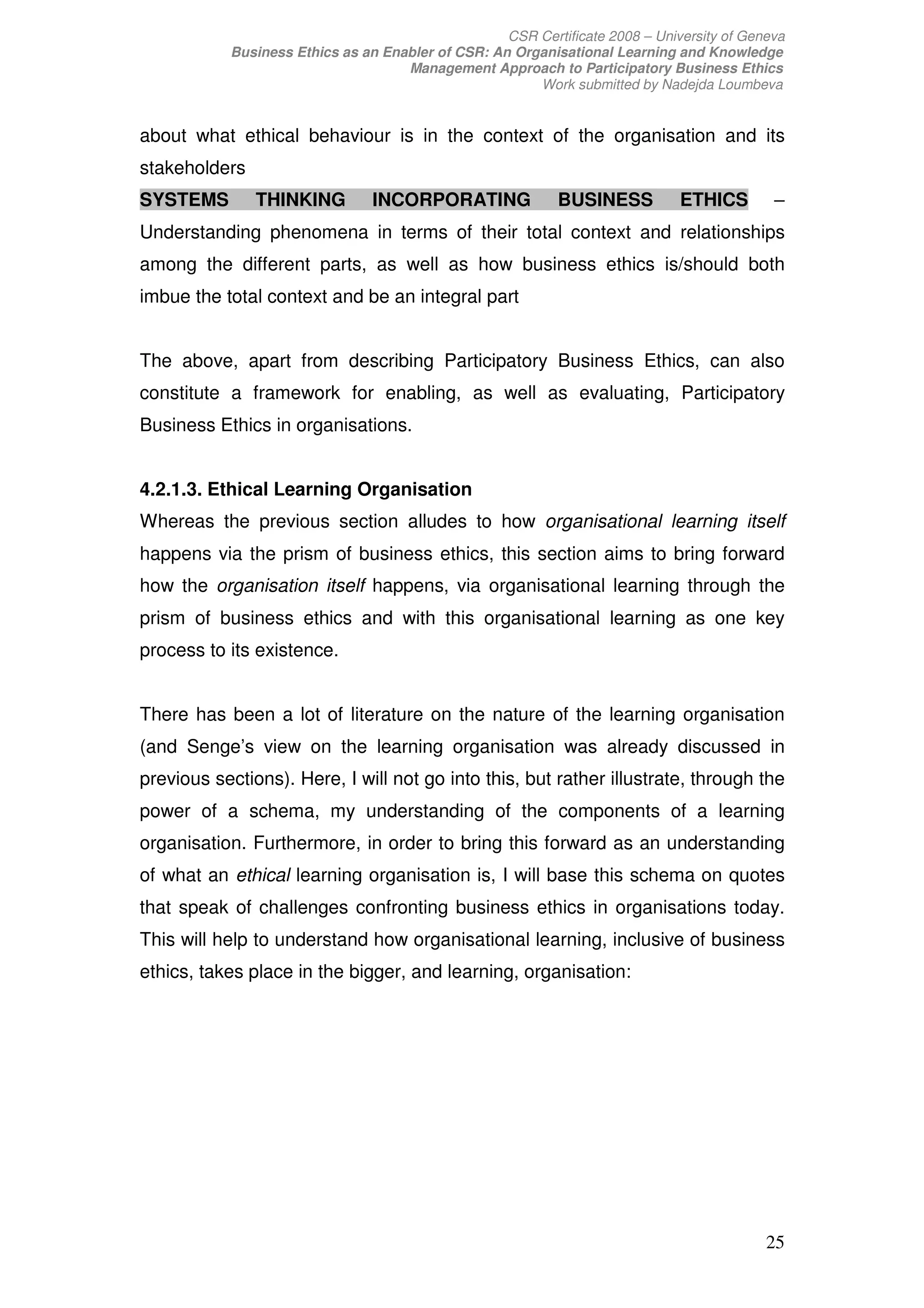 CSR Certificate 2008 – University of Geneva
           Business Ethics as an Enabler of CSR: An Organisational Learning and Knowledge
                                    Management Approach to Participatory Business Ethics
                                                       Work submitted by Nadejda Loumbeva


about what ethical behaviour is in the context of the organisation and its
stakeholders
SYSTEMS        THINKING         INCORPORATING               BUSINESS          ETHICS        –
Understanding phenomena in terms of their total context and relationships
among the different parts, as well as how business ethics is/should both
imbue the total context and be an integral part


The above, apart from describing Participatory Business Ethics, can also
constitute a framework for enabling, as well as evaluating, Participatory
Business Ethics in organisations.


4.2.1.3. Ethical Learning Organisation
Whereas the previous section alludes to how organisational learning itself
happens via the prism of business ethics, this section aims to bring forward
how the organisation itself happens, via organisational learning through the
prism of business ethics and with this organisational learning as one key
process to its existence.


There has been a lot of literature on the nature of the learning organisation
(and Senge’s view on the learning organisation was already discussed in
previous sections). Here, I will not go into this, but rather illustrate, through the
power of a schema, my understanding of the components of a learning
organisation. Furthermore, in order to bring this forward as an understanding
of what an ethical learning organisation is, I will base this schema on quotes
that speak of challenges confronting business ethics in organisations today.
This will help to understand how organisational learning, inclusive of business
ethics, takes place in the bigger, and learning, organisation:




                                                                                           25
 