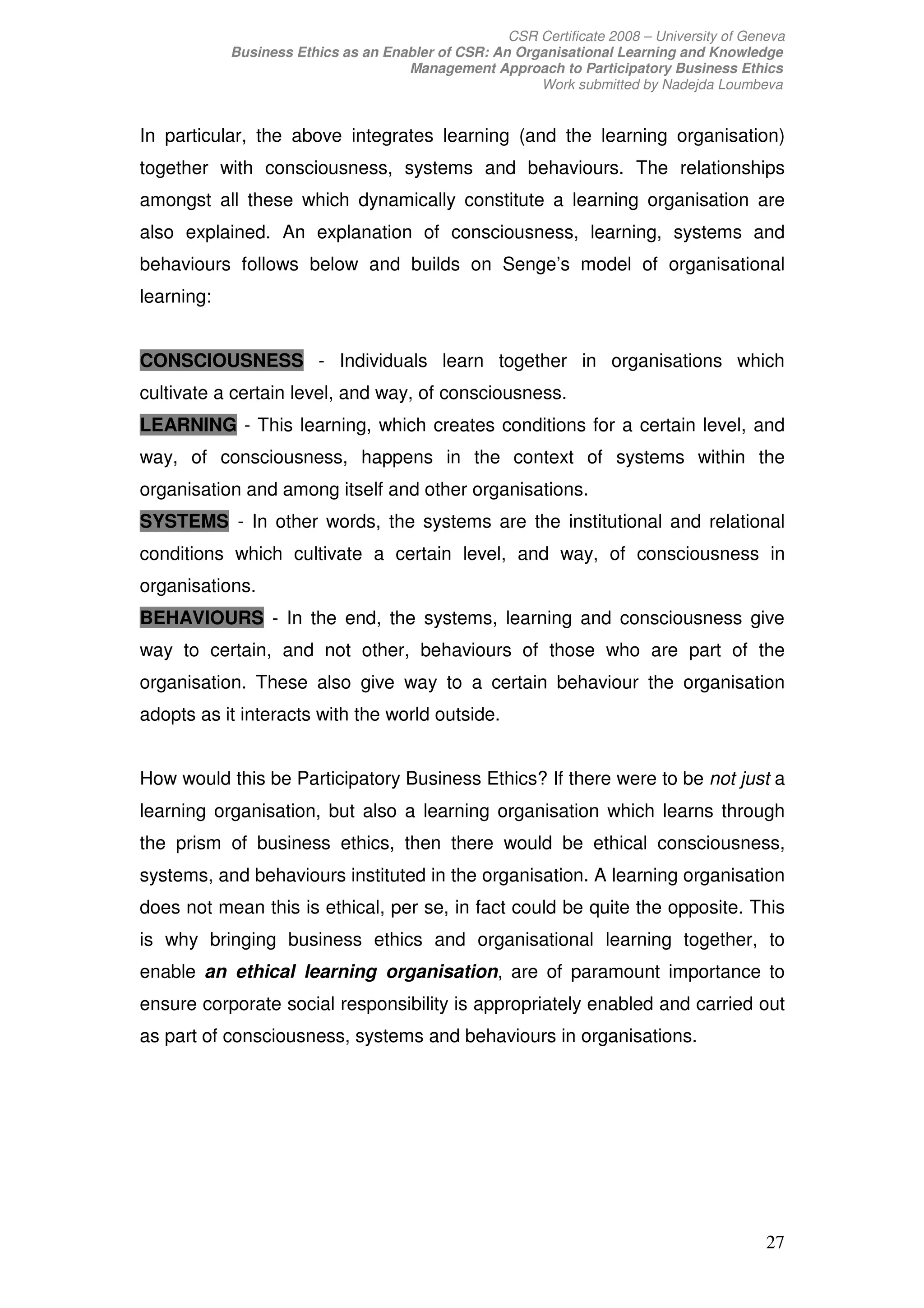 CSR Certificate 2008 – University of Geneva
            Business Ethics as an Enabler of CSR: An Organisational Learning and Knowledge
                                     Management Approach to Participatory Business Ethics
                                                        Work submitted by Nadejda Loumbeva


In particular, the above integrates learning (and the learning organisation)
together with consciousness, systems and behaviours. The relationships
amongst all these which dynamically constitute a learning organisation are
also explained. An explanation of consciousness, learning, systems and
behaviours follows below and builds on Senge’s model of organisational
learning:


CONSCIOUSNESS - Individuals learn together in organisations which
cultivate a certain level, and way, of consciousness.
LEARNING - This learning, which creates conditions for a certain level, and
way, of consciousness, happens in the context of systems within the
organisation and among itself and other organisations.
SYSTEMS - In other words, the systems are the institutional and relational
conditions which cultivate a certain level, and way, of consciousness in
organisations.
BEHAVIOURS - In the end, the systems, learning and consciousness give
way to certain, and not other, behaviours of those who are part of the
organisation. These also give way to a certain behaviour the organisation
adopts as it interacts with the world outside.


How would this be Participatory Business Ethics? If there were to be not just a
learning organisation, but also a learning organisation which learns through
the prism of business ethics, then there would be ethical consciousness,
systems, and behaviours instituted in the organisation. A learning organisation
does not mean this is ethical, per se, in fact could be quite the opposite. This
is why bringing business ethics and organisational learning together, to
enable an ethical learning organisation, are of paramount importance to
ensure corporate social responsibility is appropriately enabled and carried out
as part of consciousness, systems and behaviours in organisations.




                                                                                            27
 