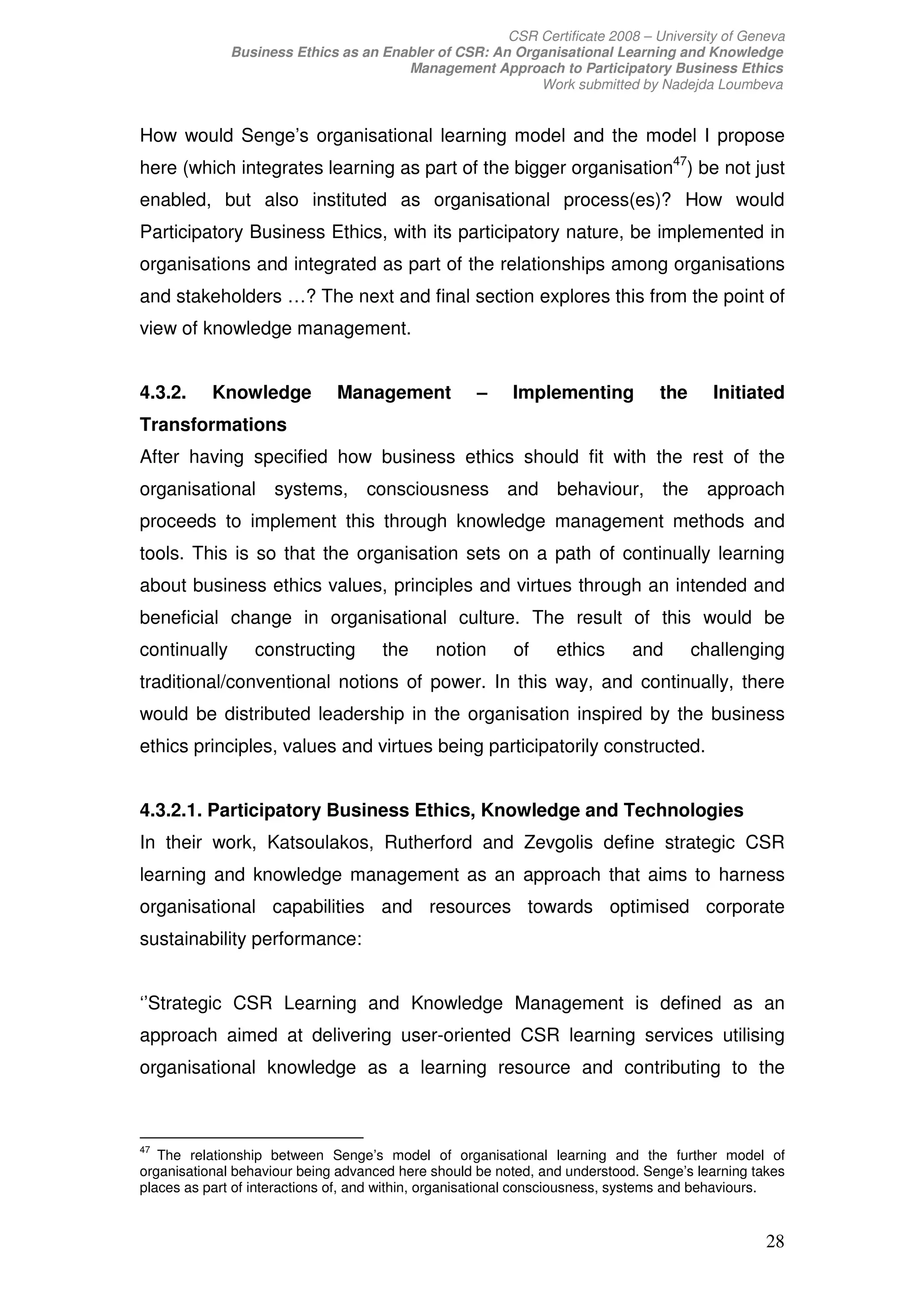 CSR Certificate 2008 – University of Geneva
              Business Ethics as an Enabler of CSR: An Organisational Learning and Knowledge
                                       Management Approach to Participatory Business Ethics
                                                          Work submitted by Nadejda Loumbeva


How would Senge’s organisational learning model and the model I propose
here (which integrates learning as part of the bigger organisation47) be not just
enabled, but also instituted as organisational process(es)? How would
Participatory Business Ethics, with its participatory nature, be implemented in
organisations and integrated as part of the relationships among organisations
and stakeholders …? The next and final section explores this from the point of
view of knowledge management.


4.3.2.     Knowledge          Management            –    Implementing           the     Initiated
Transformations
After having specified how business ethics should fit with the rest of the
organisational systems,            consciousness and behaviour,                  the approach
proceeds to implement this through knowledge management methods and
tools. This is so that the organisation sets on a path of continually learning
about business ethics values, principles and virtues through an intended and
beneficial change in organisational culture. The result of this would be
continually      constructing        the     notion      of     ethics      and       challenging
traditional/conventional notions of power. In this way, and continually, there
would be distributed leadership in the organisation inspired by the business
ethics principles, values and virtues being participatorily constructed.


4.3.2.1. Participatory Business Ethics, Knowledge and Technologies
In their work, Katsoulakos, Rutherford and Zevgolis define strategic CSR
learning and knowledge management as an approach that aims to harness
organisational capabilities and resources towards optimised corporate
sustainability performance:


‘’Strategic CSR Learning and Knowledge Management is defined as an
approach aimed at delivering user-oriented CSR learning services utilising
organisational knowledge as a learning resource and contributing to the



47
   The relationship between Senge’s model of organisational learning and the further model of
organisational behaviour being advanced here should be noted, and understood. Senge’s learning takes
places as part of interactions of, and within, organisational consciousness, systems and behaviours.


                                                                                                 28
 