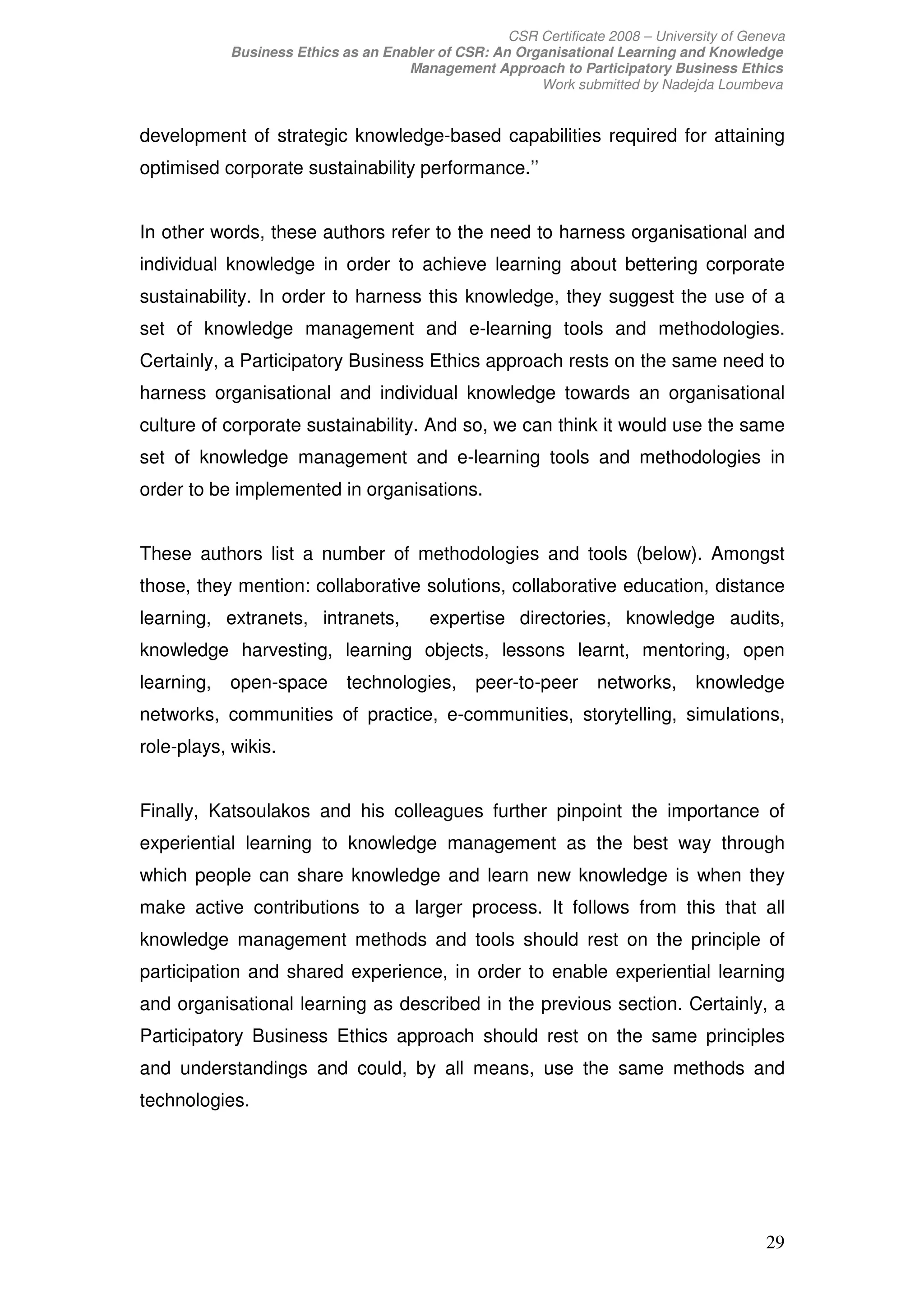 CSR Certificate 2008 – University of Geneva
            Business Ethics as an Enabler of CSR: An Organisational Learning and Knowledge
                                     Management Approach to Participatory Business Ethics
                                                        Work submitted by Nadejda Loumbeva


development of strategic knowledge-based capabilities required for attaining
optimised corporate sustainability performance.’’


In other words, these authors refer to the need to harness organisational and
individual knowledge in order to achieve learning about bettering corporate
sustainability. In order to harness this knowledge, they suggest the use of a
set of knowledge management and e-learning tools and methodologies.
Certainly, a Participatory Business Ethics approach rests on the same need to
harness organisational and individual knowledge towards an organisational
culture of corporate sustainability. And so, we can think it would use the same
set of knowledge management and e-learning tools and methodologies in
order to be implemented in organisations.


These authors list a number of methodologies and tools (below). Amongst
those, they mention: collaborative solutions, collaborative education, distance
learning, extranets, intranets,          expertise directories, knowledge audits,
knowledge harvesting, learning objects, lessons learnt, mentoring, open
learning,   open-space       technologies,      peer-to-peer      networks,      knowledge
networks, communities of practice, e-communities, storytelling, simulations,
role-plays, wikis.


Finally, Katsoulakos and his colleagues further pinpoint the importance of
experiential learning to knowledge management as the best way through
which people can share knowledge and learn new knowledge is when they
make active contributions to a larger process. It follows from this that all
knowledge management methods and tools should rest on the principle of
participation and shared experience, in order to enable experiential learning
and organisational learning as described in the previous section. Certainly, a
Participatory Business Ethics approach should rest on the same principles
and understandings and could, by all means, use the same methods and
technologies.




                                                                                            29
 