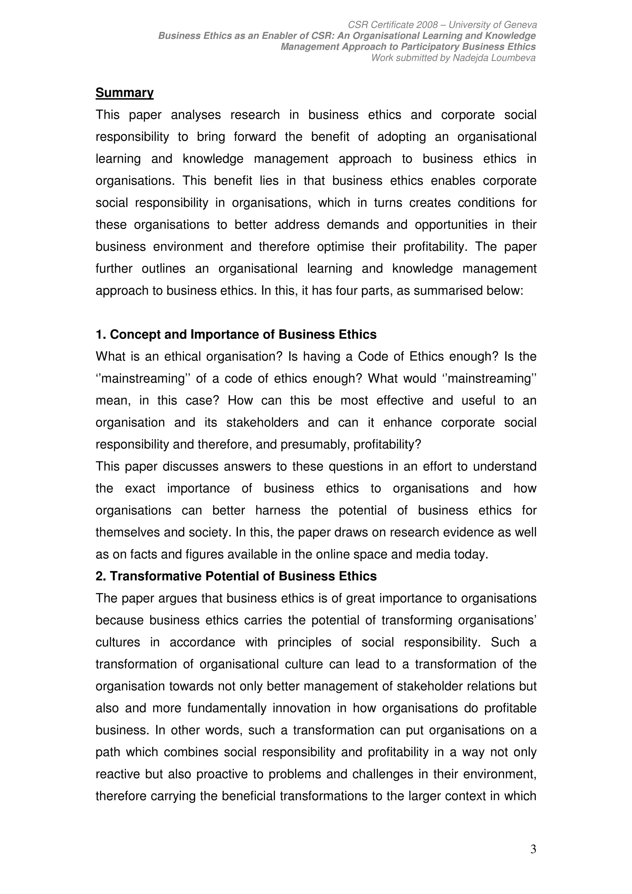 CSR Certificate 2008 – University of Geneva
           Business Ethics as an Enabler of CSR: An Organisational Learning and Knowledge
                                    Management Approach to Participatory Business Ethics
                                                       Work submitted by Nadejda Loumbeva


Summary
This paper analyses research in business ethics and corporate social
responsibility to bring forward the benefit of adopting an organisational
learning and knowledge management approach to business ethics in
organisations. This benefit lies in that business ethics enables corporate
social responsibility in organisations, which in turns creates conditions for
these organisations to better address demands and opportunities in their
business environment and therefore optimise their profitability. The paper
further outlines an organisational learning and knowledge management
approach to business ethics. In this, it has four parts, as summarised below:


1. Concept and Importance of Business Ethics
What is an ethical organisation? Is having a Code of Ethics enough? Is the
‘’mainstreaming’’ of a code of ethics enough? What would ‘’mainstreaming’’
mean, in this case? How can this be most effective and useful to an
organisation and its stakeholders and can it enhance corporate social
responsibility and therefore, and presumably, profitability?
This paper discusses answers to these questions in an effort to understand
the exact importance of business ethics to organisations and how
organisations can better harness the potential of business ethics for
themselves and society. In this, the paper draws on research evidence as well
as on facts and figures available in the online space and media today.
2. Transformative Potential of Business Ethics
The paper argues that business ethics is of great importance to organisations
because business ethics carries the potential of transforming organisations’
cultures in accordance with principles of social responsibility. Such a
transformation of organisational culture can lead to a transformation of the
organisation towards not only better management of stakeholder relations but
also and more fundamentally innovation in how organisations do profitable
business. In other words, such a transformation can put organisations on a
path which combines social responsibility and profitability in a way not only
reactive but also proactive to problems and challenges in their environment,
therefore carrying the beneficial transformations to the larger context in which



                                                                                            3
 
