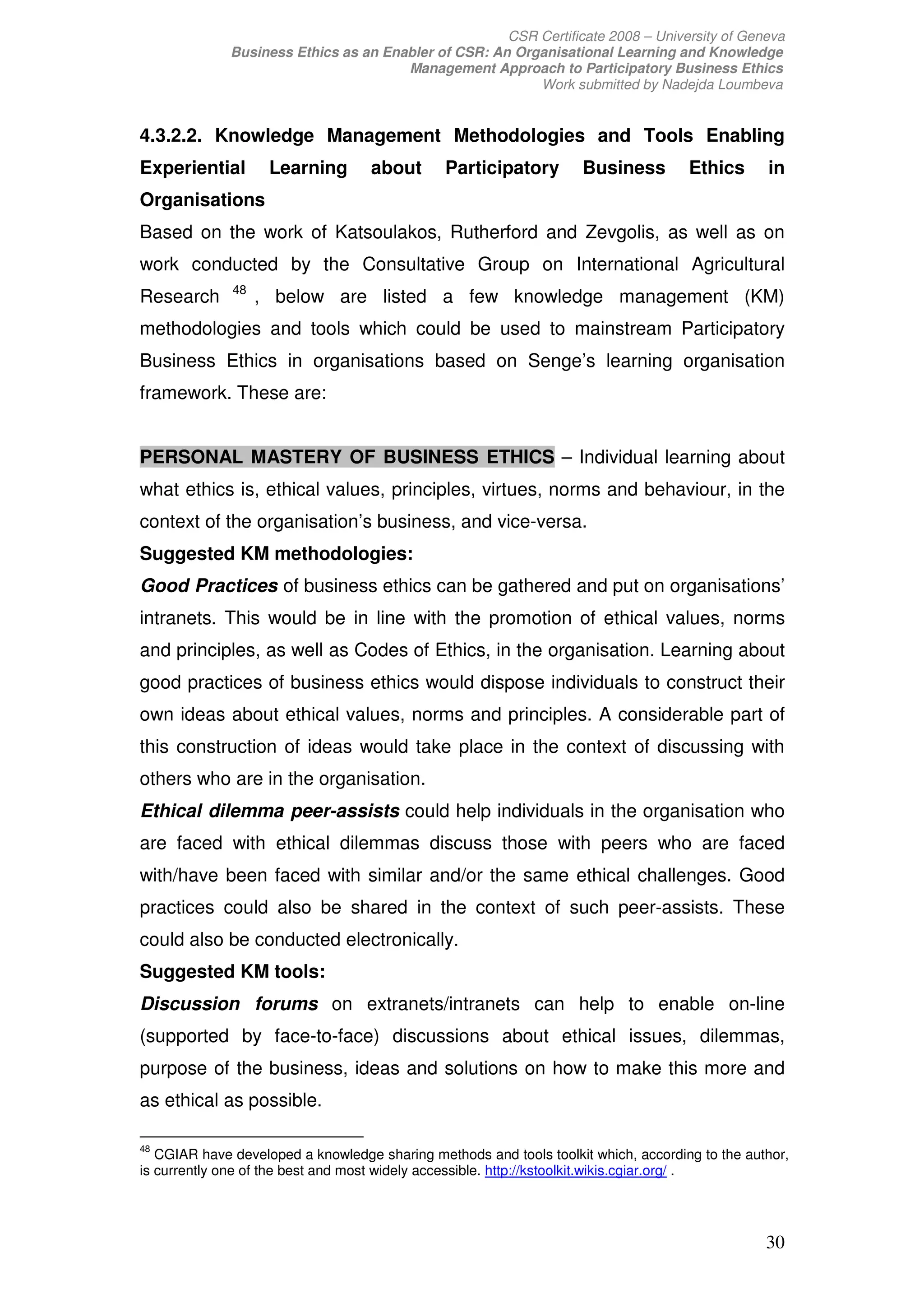 CSR Certificate 2008 – University of Geneva
              Business Ethics as an Enabler of CSR: An Organisational Learning and Knowledge
                                       Management Approach to Participatory Business Ethics
                                                          Work submitted by Nadejda Loumbeva


4.3.2.2. Knowledge Management Methodologies and Tools Enabling
Experiential        Learning       about       Participatory        Business         Ethics      in
Organisations
Based on the work of Katsoulakos, Rutherford and Zevgolis, as well as on
work conducted by the Consultative Group on International Agricultural
              48
Research           , below are listed a few knowledge management (KM)
methodologies and tools which could be used to mainstream Participatory
Business Ethics in organisations based on Senge’s learning organisation
framework. These are:


PERSONAL MASTERY OF BUSINESS ETHICS – Individual learning about
what ethics is, ethical values, principles, virtues, norms and behaviour, in the
context of the organisation’s business, and vice-versa.
Suggested KM methodologies:
Good Practices of business ethics can be gathered and put on organisations’
intranets. This would be in line with the promotion of ethical values, norms
and principles, as well as Codes of Ethics, in the organisation. Learning about
good practices of business ethics would dispose individuals to construct their
own ideas about ethical values, norms and principles. A considerable part of
this construction of ideas would take place in the context of discussing with
others who are in the organisation.
Ethical dilemma peer-assists could help individuals in the organisation who
are faced with ethical dilemmas discuss those with peers who are faced
with/have been faced with similar and/or the same ethical challenges. Good
practices could also be shared in the context of such peer-assists. These
could also be conducted electronically.
Suggested KM tools:
Discussion forums on extranets/intranets can help to enable on-line
(supported by face-to-face) discussions about ethical issues, dilemmas,
purpose of the business, ideas and solutions on how to make this more and
as ethical as possible.

48
   CGIAR have developed a knowledge sharing methods and tools toolkit which, according to the author,
is currently one of the best and most widely accessible. http://kstoolkit.wikis.cgiar.org/ .




                                                                                                 30
 
