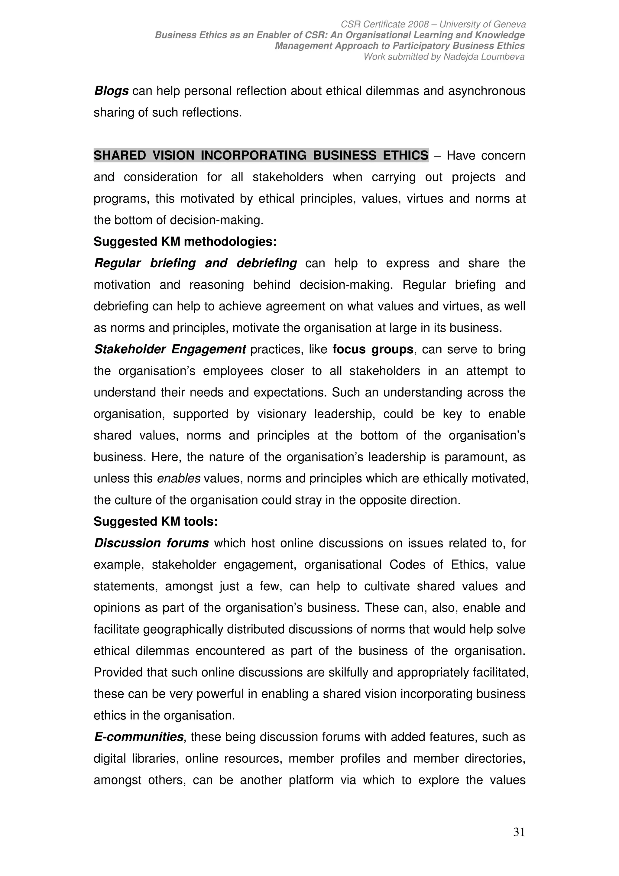 CSR Certificate 2008 – University of Geneva
           Business Ethics as an Enabler of CSR: An Organisational Learning and Knowledge
                                    Management Approach to Participatory Business Ethics
                                                       Work submitted by Nadejda Loumbeva


Blogs can help personal reflection about ethical dilemmas and asynchronous
sharing of such reflections.


SHARED VISION INCORPORATING BUSINESS ETHICS – Have concern
and consideration for all stakeholders when carrying out projects and
programs, this motivated by ethical principles, values, virtues and norms at
the bottom of decision-making.
Suggested KM methodologies:
Regular briefing and debriefing can help to express and share the
motivation and reasoning behind decision-making. Regular briefing and
debriefing can help to achieve agreement on what values and virtues, as well
as norms and principles, motivate the organisation at large in its business.
Stakeholder Engagement practices, like focus groups, can serve to bring
the organisation’s employees closer to all stakeholders in an attempt to
understand their needs and expectations. Such an understanding across the
organisation, supported by visionary leadership, could be key to enable
shared values, norms and principles at the bottom of the organisation’s
business. Here, the nature of the organisation’s leadership is paramount, as
unless this enables values, norms and principles which are ethically motivated,
the culture of the organisation could stray in the opposite direction.
Suggested KM tools:
Discussion forums which host online discussions on issues related to, for
example, stakeholder engagement, organisational Codes of Ethics, value
statements, amongst just a few, can help to cultivate shared values and
opinions as part of the organisation’s business. These can, also, enable and
facilitate geographically distributed discussions of norms that would help solve
ethical dilemmas encountered as part of the business of the organisation.
Provided that such online discussions are skilfully and appropriately facilitated,
these can be very powerful in enabling a shared vision incorporating business
ethics in the organisation.
E-communities, these being discussion forums with added features, such as
digital libraries, online resources, member profiles and member directories,
amongst others, can be another platform via which to explore the values



                                                                                           31
 