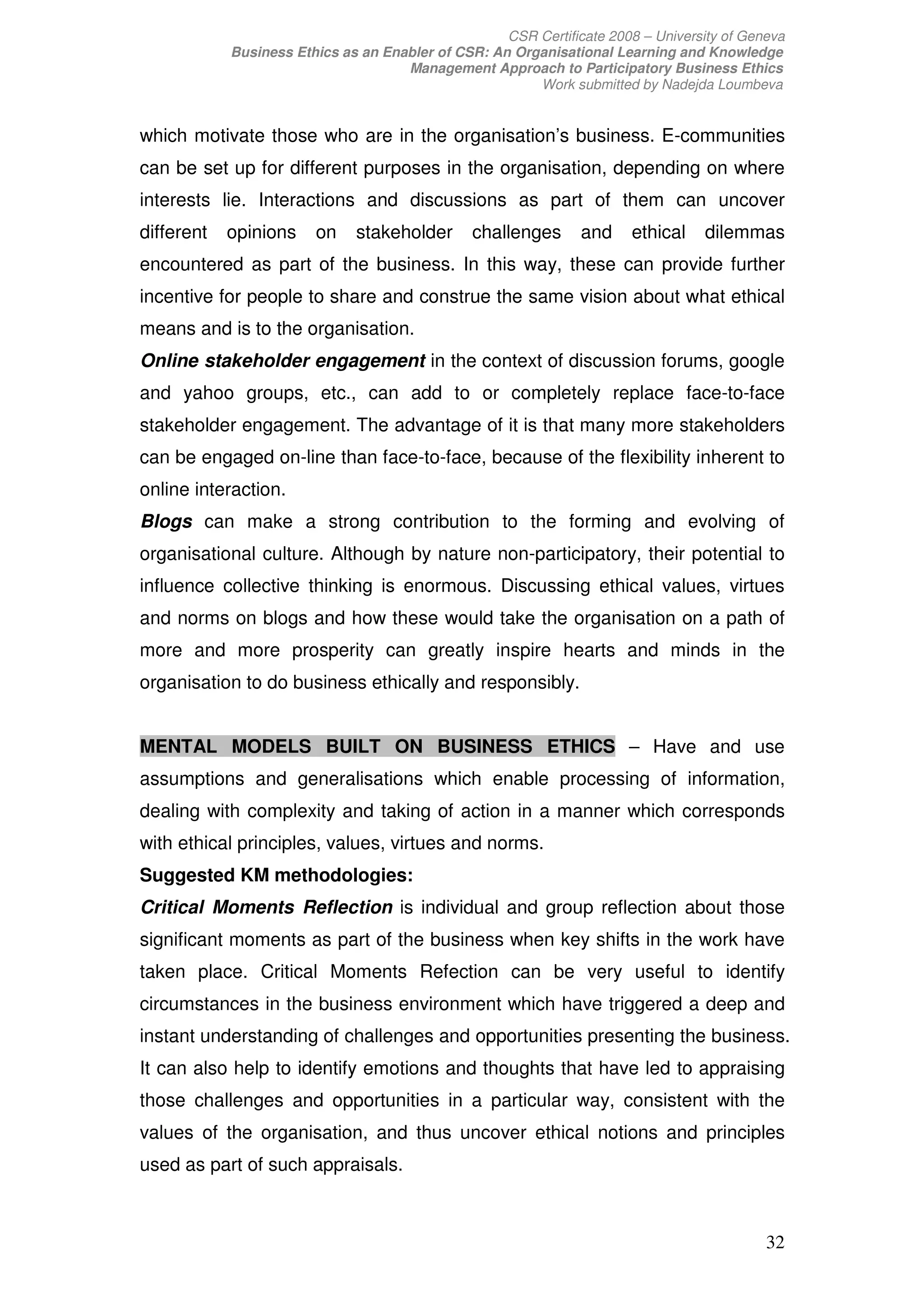 CSR Certificate 2008 – University of Geneva
            Business Ethics as an Enabler of CSR: An Organisational Learning and Knowledge
                                     Management Approach to Participatory Business Ethics
                                                        Work submitted by Nadejda Loumbeva


which motivate those who are in the organisation’s business. E-communities
can be set up for different purposes in the organisation, depending on where
interests lie. Interactions and discussions as part of them can uncover
different   opinions    on    stakeholder       challenges      and     ethical    dilemmas
encountered as part of the business. In this way, these can provide further
incentive for people to share and construe the same vision about what ethical
means and is to the organisation.
Online stakeholder engagement in the context of discussion forums, google
and yahoo groups, etc., can add to or completely replace face-to-face
stakeholder engagement. The advantage of it is that many more stakeholders
can be engaged on-line than face-to-face, because of the flexibility inherent to
online interaction.
Blogs can make a strong contribution to the forming and evolving of
organisational culture. Although by nature non-participatory, their potential to
influence collective thinking is enormous. Discussing ethical values, virtues
and norms on blogs and how these would take the organisation on a path of
more and more prosperity can greatly inspire hearts and minds in the
organisation to do business ethically and responsibly.


MENTAL MODELS BUILT ON BUSINESS ETHICS – Have and use
assumptions and generalisations which enable processing of information,
dealing with complexity and taking of action in a manner which corresponds
with ethical principles, values, virtues and norms.
Suggested KM methodologies:
Critical Moments Reflection is individual and group reflection about those
significant moments as part of the business when key shifts in the work have
taken place. Critical Moments Refection can be very useful to identify
circumstances in the business environment which have triggered a deep and
instant understanding of challenges and opportunities presenting the business.
It can also help to identify emotions and thoughts that have led to appraising
those challenges and opportunities in a particular way, consistent with the
values of the organisation, and thus uncover ethical notions and principles
used as part of such appraisals.



                                                                                            32
 