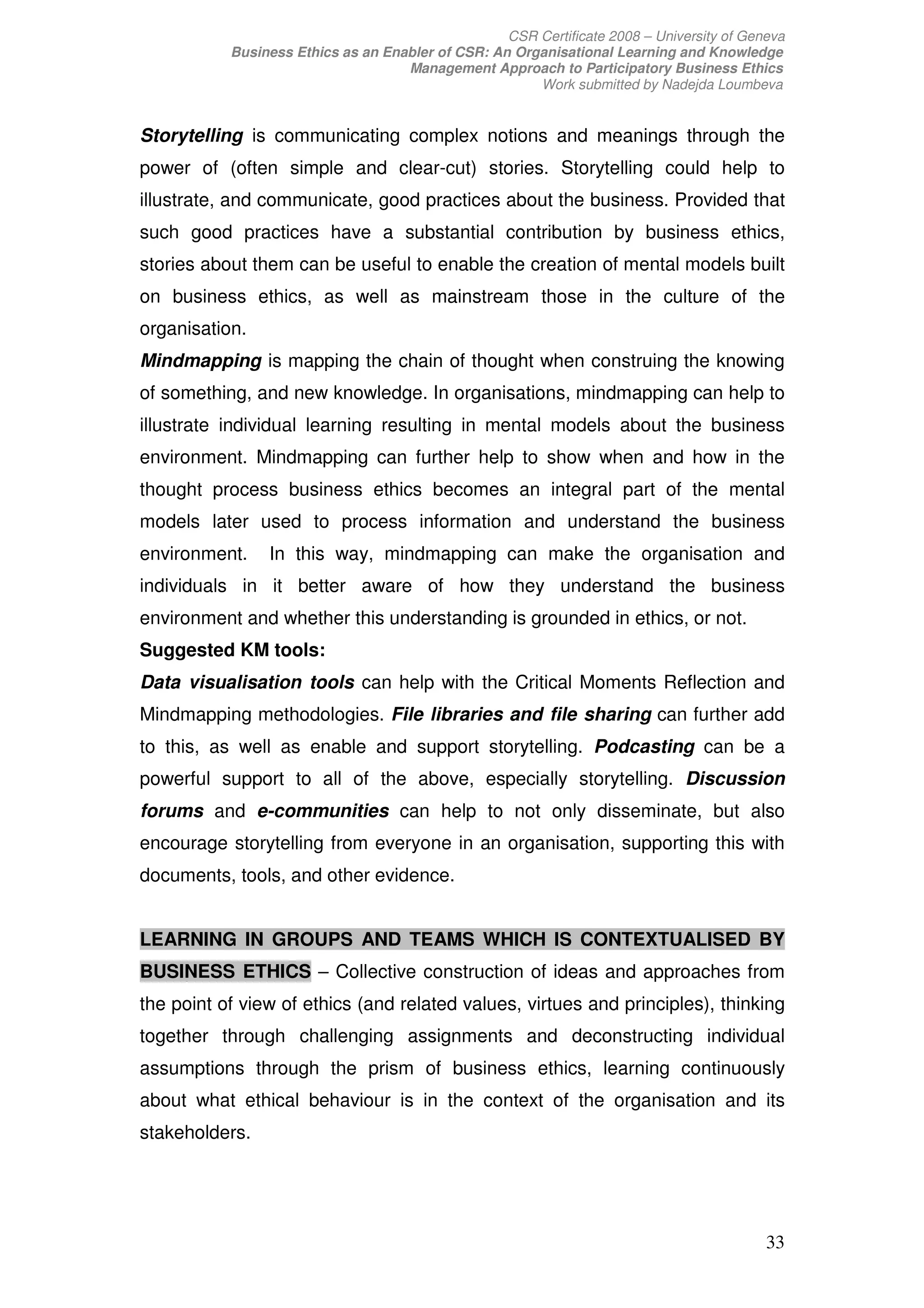 CSR Certificate 2008 – University of Geneva
           Business Ethics as an Enabler of CSR: An Organisational Learning and Knowledge
                                    Management Approach to Participatory Business Ethics
                                                       Work submitted by Nadejda Loumbeva


Storytelling is communicating complex notions and meanings through the
power of (often simple and clear-cut) stories. Storytelling could help to
illustrate, and communicate, good practices about the business. Provided that
such good practices have a substantial contribution by business ethics,
stories about them can be useful to enable the creation of mental models built
on business ethics, as well as mainstream those in the culture of the
organisation.
Mindmapping is mapping the chain of thought when construing the knowing
of something, and new knowledge. In organisations, mindmapping can help to
illustrate individual learning resulting in mental models about the business
environment. Mindmapping can further help to show when and how in the
thought process business ethics becomes an integral part of the mental
models later used to process information and understand the business
environment.    In this way, mindmapping can make the organisation and
individuals in it better aware of how they understand the business
environment and whether this understanding is grounded in ethics, or not.
Suggested KM tools:
Data visualisation tools can help with the Critical Moments Reflection and
Mindmapping methodologies. File libraries and file sharing can further add
to this, as well as enable and support storytelling. Podcasting can be a
powerful support to all of the above, especially storytelling. Discussion
forums and e-communities can help to not only disseminate, but also
encourage storytelling from everyone in an organisation, supporting this with
documents, tools, and other evidence.


LEARNING IN GROUPS AND TEAMS WHICH IS CONTEXTUALISED BY
BUSINESS ETHICS – Collective construction of ideas and approaches from
the point of view of ethics (and related values, virtues and principles), thinking
together through challenging assignments and deconstructing individual
assumptions through the prism of business ethics, learning continuously
about what ethical behaviour is in the context of the organisation and its
stakeholders.




                                                                                           33
 