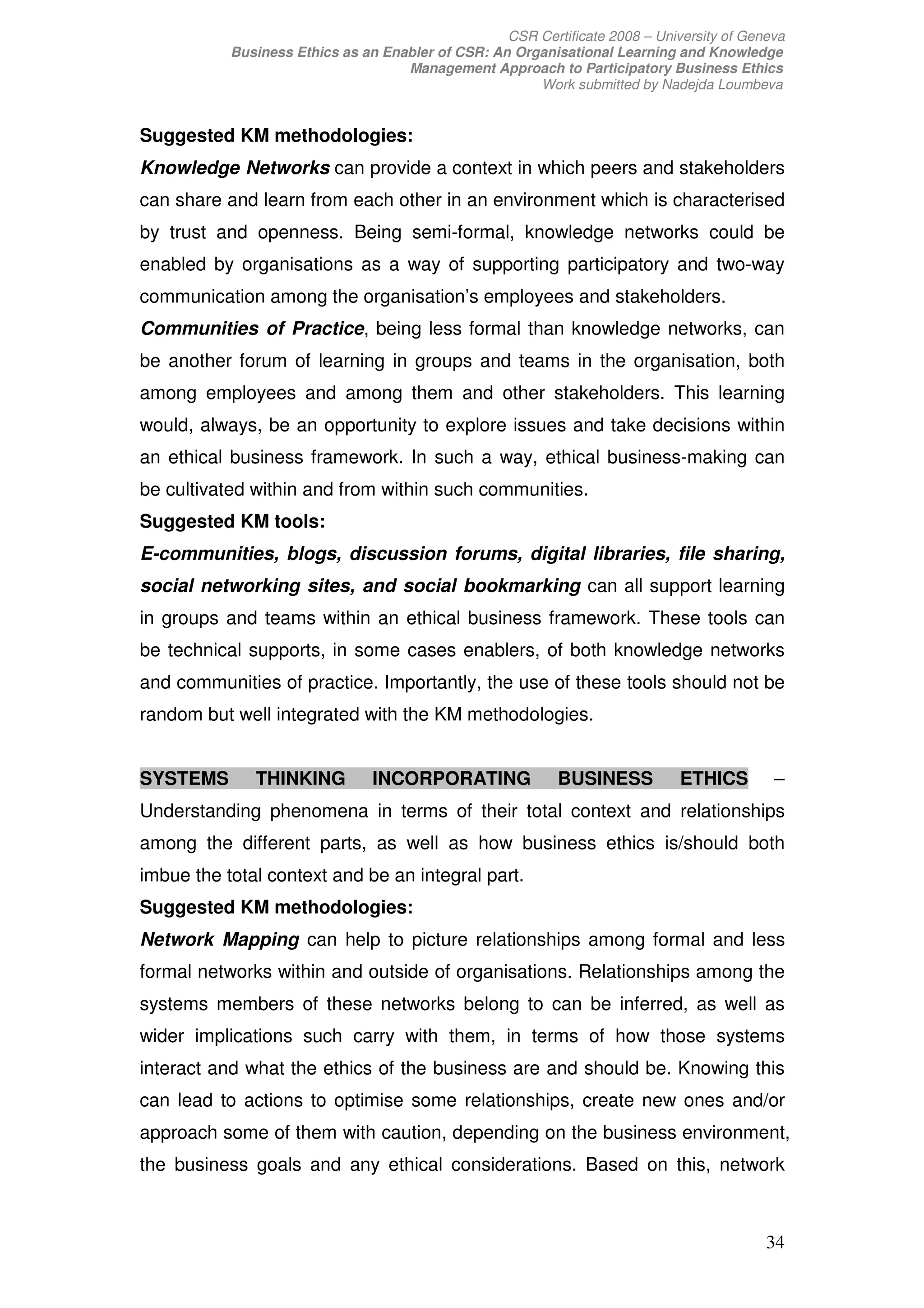 CSR Certificate 2008 – University of Geneva
           Business Ethics as an Enabler of CSR: An Organisational Learning and Knowledge
                                    Management Approach to Participatory Business Ethics
                                                       Work submitted by Nadejda Loumbeva


Suggested KM methodologies:
Knowledge Networks can provide a context in which peers and stakeholders
can share and learn from each other in an environment which is characterised
by trust and openness. Being semi-formal, knowledge networks could be
enabled by organisations as a way of supporting participatory and two-way
communication among the organisation’s employees and stakeholders.
Communities of Practice, being less formal than knowledge networks, can
be another forum of learning in groups and teams in the organisation, both
among employees and among them and other stakeholders. This learning
would, always, be an opportunity to explore issues and take decisions within
an ethical business framework. In such a way, ethical business-making can
be cultivated within and from within such communities.
Suggested KM tools:
E-communities, blogs, discussion forums, digital libraries, file sharing,
social networking sites, and social bookmarking can all support learning
in groups and teams within an ethical business framework. These tools can
be technical supports, in some cases enablers, of both knowledge networks
and communities of practice. Importantly, the use of these tools should not be
random but well integrated with the KM methodologies.


SYSTEMS       THINKING          INCORPORATING               BUSINESS          ETHICS        –
Understanding phenomena in terms of their total context and relationships
among the different parts, as well as how business ethics is/should both
imbue the total context and be an integral part.
Suggested KM methodologies:
Network Mapping can help to picture relationships among formal and less
formal networks within and outside of organisations. Relationships among the
systems members of these networks belong to can be inferred, as well as
wider implications such carry with them, in terms of how those systems
interact and what the ethics of the business are and should be. Knowing this
can lead to actions to optimise some relationships, create new ones and/or
approach some of them with caution, depending on the business environment,
the business goals and any ethical considerations. Based on this, network



                                                                                           34
 