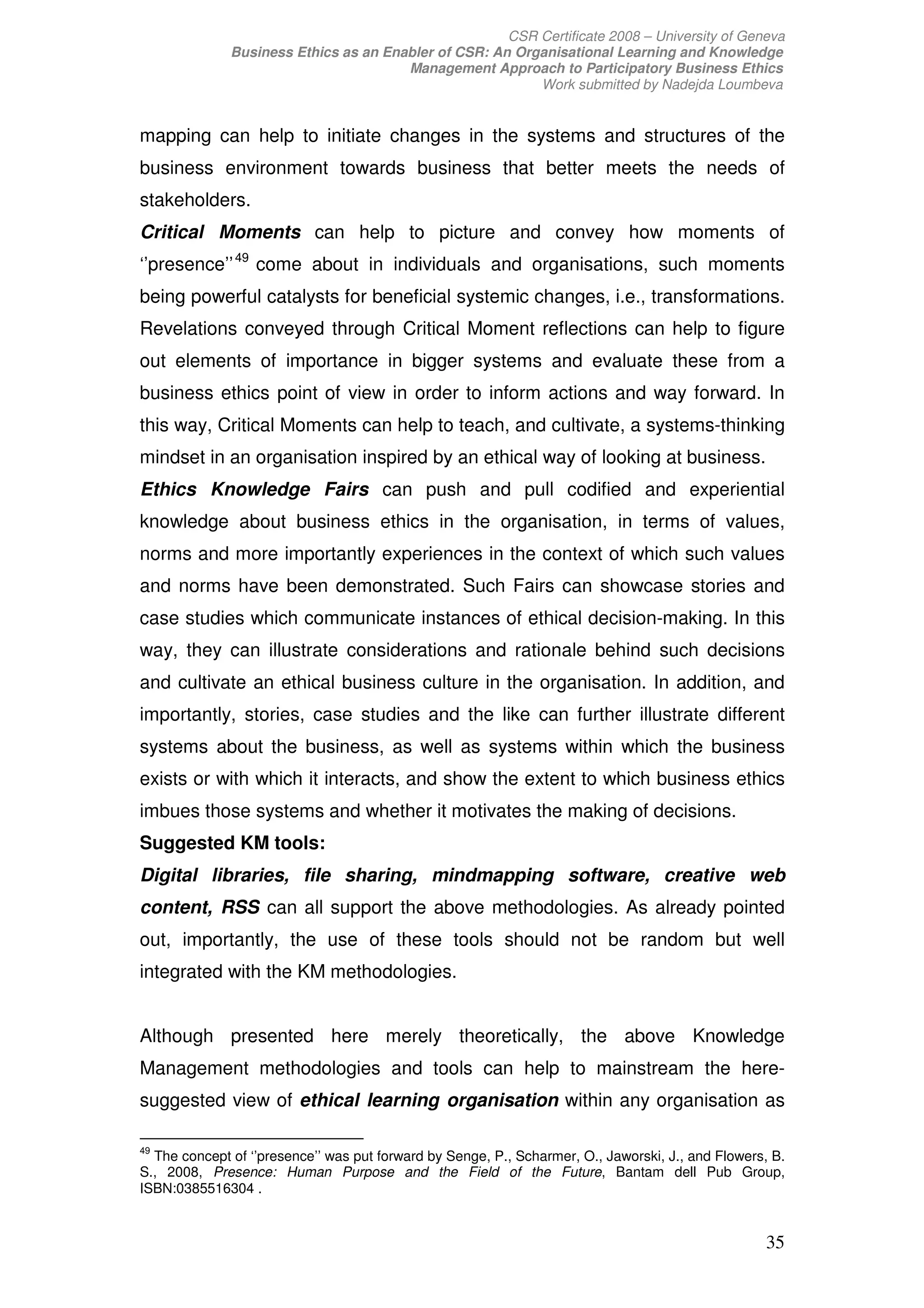 CSR Certificate 2008 – University of Geneva
              Business Ethics as an Enabler of CSR: An Organisational Learning and Knowledge
                                       Management Approach to Participatory Business Ethics
                                                          Work submitted by Nadejda Loumbeva


mapping can help to initiate changes in the systems and structures of the
business environment towards business that better meets the needs of
stakeholders.
Critical Moments can help to picture and convey how moments of
‘’presence’’ 49 come about in individuals and organisations, such moments
being powerful catalysts for beneficial systemic changes, i.e., transformations.
Revelations conveyed through Critical Moment reflections can help to figure
out elements of importance in bigger systems and evaluate these from a
business ethics point of view in order to inform actions and way forward. In
this way, Critical Moments can help to teach, and cultivate, a systems-thinking
mindset in an organisation inspired by an ethical way of looking at business.
Ethics Knowledge Fairs can push and pull codified and experiential
knowledge about business ethics in the organisation, in terms of values,
norms and more importantly experiences in the context of which such values
and norms have been demonstrated. Such Fairs can showcase stories and
case studies which communicate instances of ethical decision-making. In this
way, they can illustrate considerations and rationale behind such decisions
and cultivate an ethical business culture in the organisation. In addition, and
importantly, stories, case studies and the like can further illustrate different
systems about the business, as well as systems within which the business
exists or with which it interacts, and show the extent to which business ethics
imbues those systems and whether it motivates the making of decisions.
Suggested KM tools:
Digital libraries, file sharing, mindmapping software, creative web
content, RSS can all support the above methodologies. As already pointed
out, importantly, the use of these tools should not be random but well
integrated with the KM methodologies.


Although presented here merely theoretically, the above Knowledge
Management methodologies and tools can help to mainstream the here-
suggested view of ethical learning organisation within any organisation as

49
  The concept of ‘’presence’’ was put forward by Senge, P., Scharmer, O., Jaworski, J., and Flowers, B.
S., 2008, Presence: Human Purpose and the Field of the Future, Bantam dell Pub Group,
ISBN:0385516304 .


                                                                                                   35
 