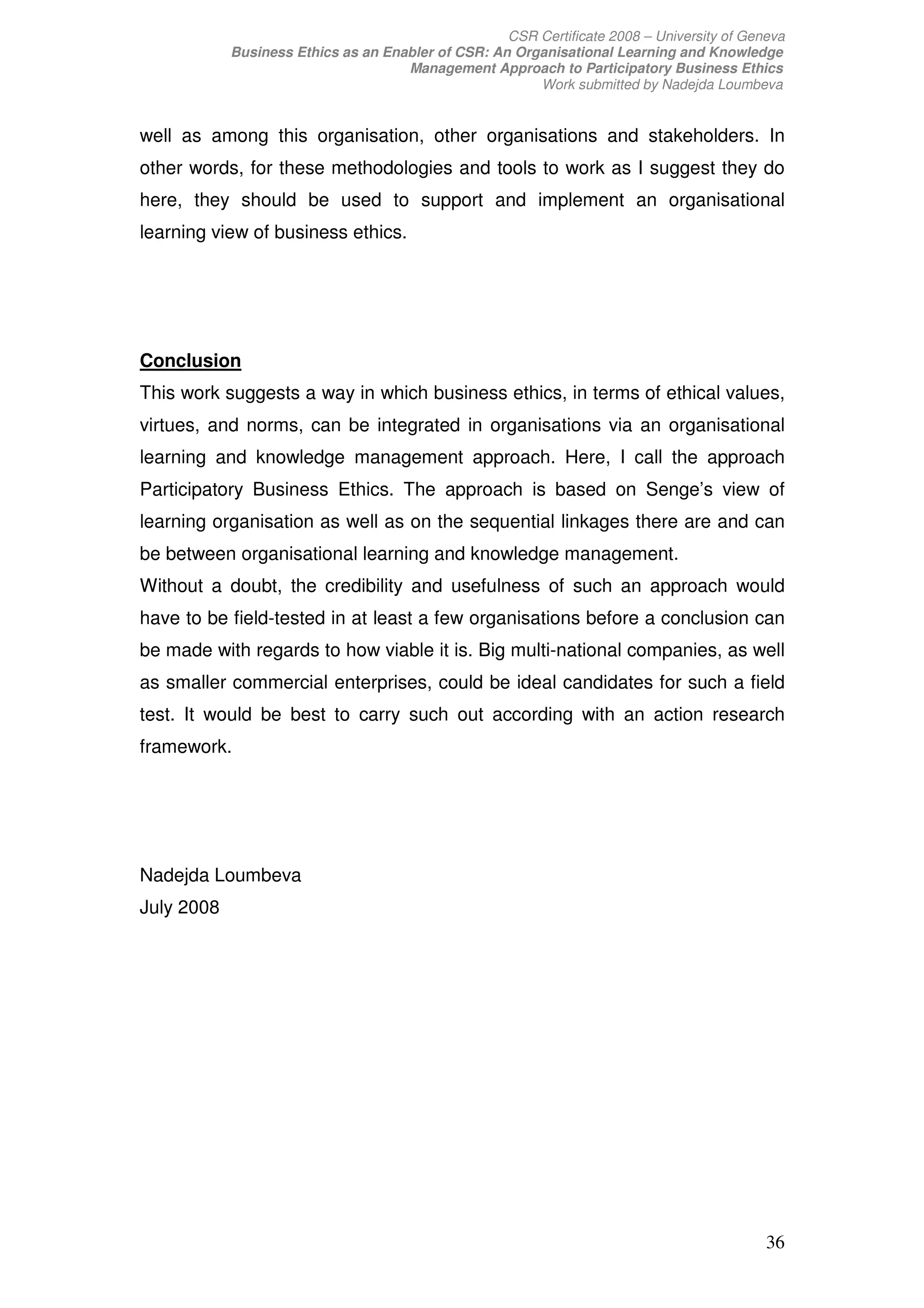 CSR Certificate 2008 – University of Geneva
            Business Ethics as an Enabler of CSR: An Organisational Learning and Knowledge
                                     Management Approach to Participatory Business Ethics
                                                        Work submitted by Nadejda Loumbeva


well as among this organisation, other organisations and stakeholders. In
other words, for these methodologies and tools to work as I suggest they do
here, they should be used to support and implement an organisational
learning view of business ethics.




Conclusion
This work suggests a way in which business ethics, in terms of ethical values,
virtues, and norms, can be integrated in organisations via an organisational
learning and knowledge management approach. Here, I call the approach
Participatory Business Ethics. The approach is based on Senge’s view of
learning organisation as well as on the sequential linkages there are and can
be between organisational learning and knowledge management.
Without a doubt, the credibility and usefulness of such an approach would
have to be field-tested in at least a few organisations before a conclusion can
be made with regards to how viable it is. Big multi-national companies, as well
as smaller commercial enterprises, could be ideal candidates for such a field
test. It would be best to carry such out according with an action research
framework.




Nadejda Loumbeva
July 2008




                                                                                            36
 