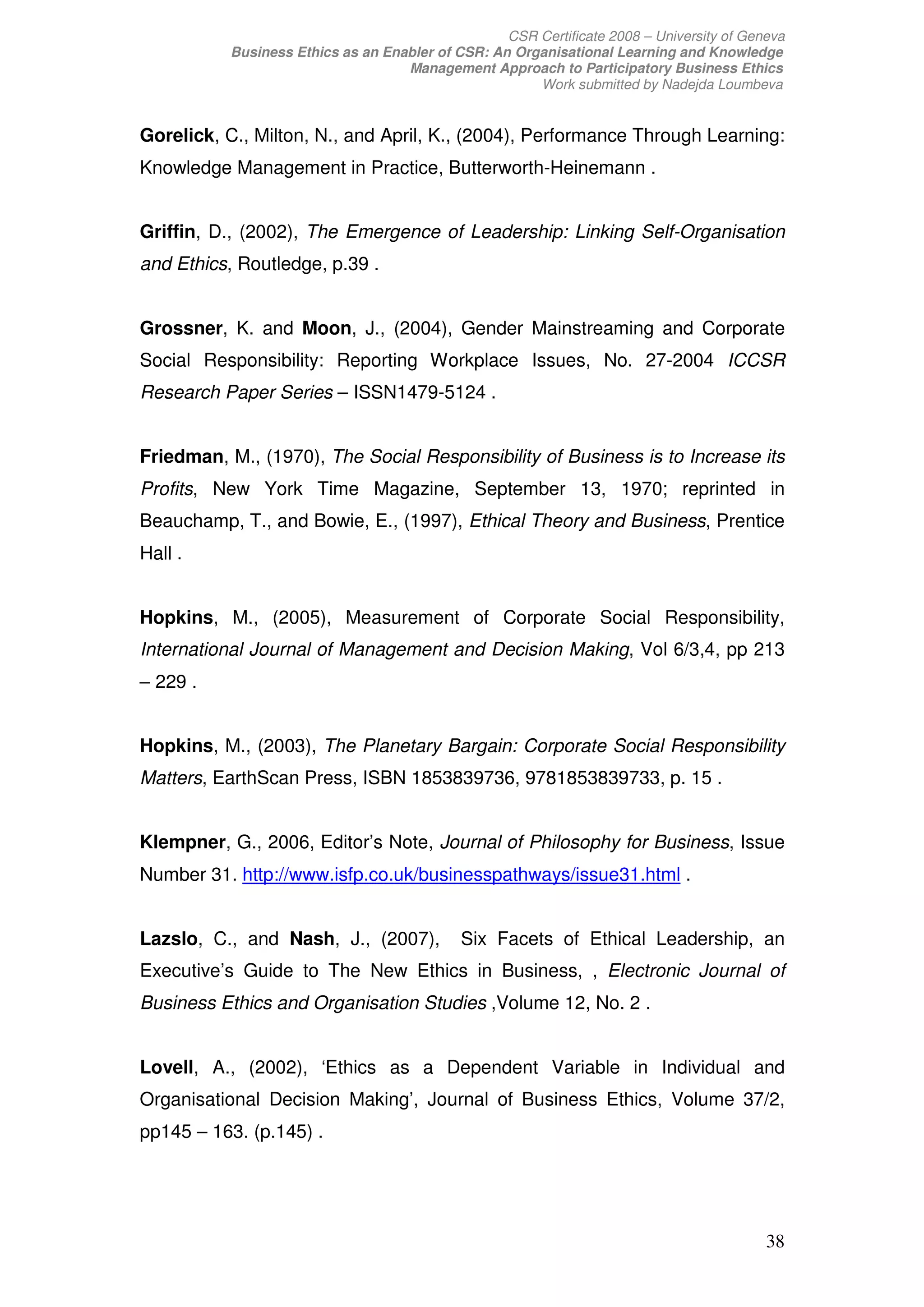 CSR Certificate 2008 – University of Geneva
          Business Ethics as an Enabler of CSR: An Organisational Learning and Knowledge
                                   Management Approach to Participatory Business Ethics
                                                      Work submitted by Nadejda Loumbeva


Gorelick, C., Milton, N., and April, K., (2004), Performance Through Learning:
Knowledge Management in Practice, Butterworth-Heinemann .


Griffin, D., (2002), The Emergence of Leadership: Linking Self-Organisation
and Ethics, Routledge, p.39 .


Grossner, K. and Moon, J., (2004), Gender Mainstreaming and Corporate
Social Responsibility: Reporting Workplace Issues, No. 27-2004 ICCSR
Research Paper Series – ISSN1479-5124 .


Friedman, M., (1970), The Social Responsibility of Business is to Increase its
Profits, New York Time Magazine, September 13, 1970; reprinted in
Beauchamp, T., and Bowie, E., (1997), Ethical Theory and Business, Prentice
Hall .


Hopkins, M., (2005), Measurement of Corporate Social Responsibility,
International Journal of Management and Decision Making, Vol 6/3,4, pp 213
– 229 .


Hopkins, M., (2003), The Planetary Bargain: Corporate Social Responsibility
Matters, EarthScan Press, ISBN 1853839736, 9781853839733, p. 15 .


Klempner, G., 2006, Editor’s Note, Journal of Philosophy for Business, Issue
Number 31. http://www.isfp.co.uk/businesspathways/issue31.html .


Lazslo, C., and Nash, J., (2007),           Six Facets of Ethical Leadership, an
Executive’s Guide to The New Ethics in Business, , Electronic Journal of
Business Ethics and Organisation Studies ,Volume 12, No. 2 .


Lovell, A., (2002), ‘Ethics as a Dependent Variable in Individual and
Organisational Decision Making’, Journal of Business Ethics, Volume 37/2,
pp145 – 163. (p.145) .




                                                                                          38
 
