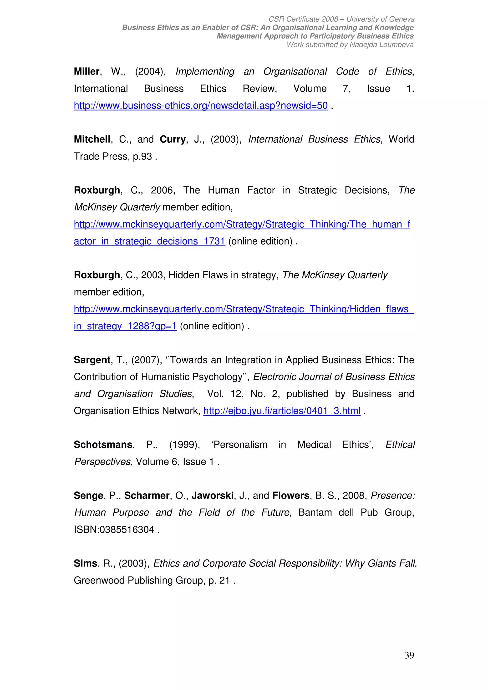 CSR Certificate 2008 – University of Geneva
           Business Ethics as an Enabler of CSR: An Organisational Learning and Knowledge
                                    Management Approach to Participatory Business Ethics
                                                       Work submitted by Nadejda Loumbeva


Miller, W., (2004), Implementing an Organisational Code of Ethics,
International    Business        Ethics      Review,        Volume       7,     Issue      1.
http://www.business-ethics.org/newsdetail.asp?newsid=50 .


Mitchell, C., and Curry, J., (2003), International Business Ethics, World
Trade Press, p.93 .


Roxburgh, C., 2006, The Human Factor in Strategic Decisions, The
McKinsey Quarterly member edition,
http://www.mckinseyquarterly.com/Strategy/Strategic_Thinking/The_human_f
actor_in_strategic_decisions_1731 (online edition) .


Roxburgh, C., 2003, Hidden Flaws in strategy, The McKinsey Quarterly
member edition,
http://www.mckinseyquarterly.com/Strategy/Strategic_Thinking/Hidden_flaws_
in_strategy_1288?gp=1 (online edition) .


Sargent, T., (2007), ‘’Towards an Integration in Applied Business Ethics: The
Contribution of Humanistic Psychology’’, Electronic Journal of Business Ethics
and Organisation Studies,          Vol. 12, No. 2, published by Business and
Organisation Ethics Network, http://ejbo.jyu.fi/articles/0401_3.html .


Schotsmans,       P.,   (1999),     ‘Personalism       in   Medical      Ethics’,    Ethical
Perspectives, Volume 6, Issue 1 .


Senge, P., Scharmer, O., Jaworski, J., and Flowers, B. S., 2008, Presence:
Human Purpose and the Field of the Future, Bantam dell Pub Group,
ISBN:0385516304 .


Sims, R., (2003), Ethics and Corporate Social Responsibility: Why Giants Fall,
Greenwood Publishing Group, p. 21 .




                                                                                           39
 