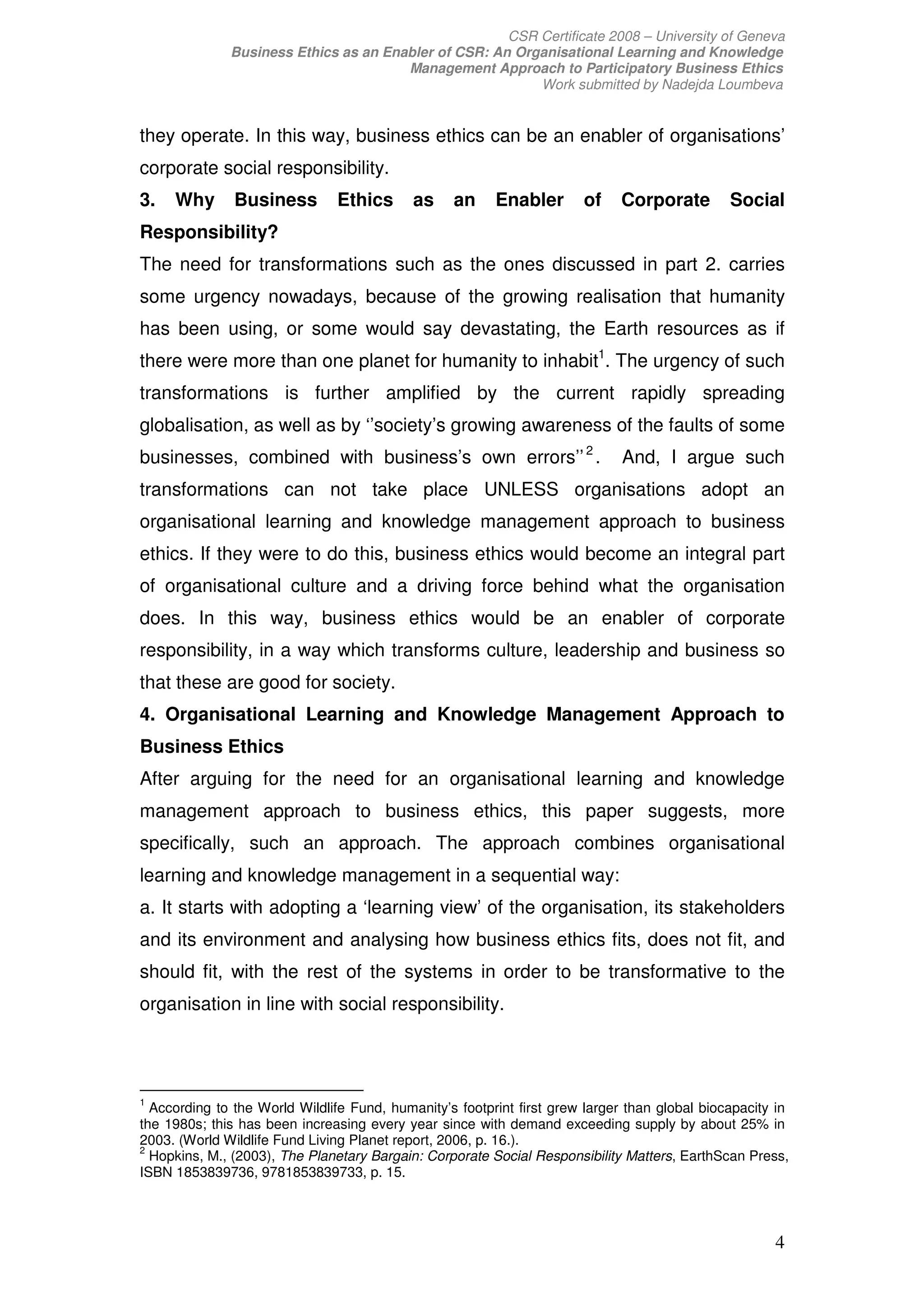 CSR Certificate 2008 – University of Geneva
              Business Ethics as an Enabler of CSR: An Organisational Learning and Knowledge
                                       Management Approach to Participatory Business Ethics
                                                          Work submitted by Nadejda Loumbeva


they operate. In this way, business ethics can be an enabler of organisations’
corporate social responsibility.
3.   Why       Business        Ethics       as    an     Enabler       of    Corporate         Social
Responsibility?
The need for transformations such as the ones discussed in part 2. carries
some urgency nowadays, because of the growing realisation that humanity
has been using, or some would say devastating, the Earth resources as if
there were more than one planet for humanity to inhabit1. The urgency of such
transformations is further amplified by the current rapidly spreading
globalisation, as well as by ‘’society’s growing awareness of the faults of some
businesses, combined with business’s own errors’’ 2 .                         And, I argue such
transformations can not take place UNLESS organisations adopt an
organisational learning and knowledge management approach to business
ethics. If they were to do this, business ethics would become an integral part
of organisational culture and a driving force behind what the organisation
does. In this way, business ethics would be an enabler of corporate
responsibility, in a way which transforms culture, leadership and business so
that these are good for society.
4. Organisational Learning and Knowledge Management Approach to
Business Ethics
After arguing for the need for an organisational learning and knowledge
management approach to business ethics, this paper suggests, more
specifically, such an approach. The approach combines organisational
learning and knowledge management in a sequential way:
a. It starts with adopting a ‘learning view’ of the organisation, its stakeholders
and its environment and analysing how business ethics fits, does not fit, and
should fit, with the rest of the systems in order to be transformative to the
organisation in line with social responsibility.




1
  According to the World Wildlife Fund, humanity’s footprint first grew larger than global biocapacity in
the 1980s; this has been increasing every year since with demand exceeding supply by about 25% in
2003. (World Wildlife Fund Living Planet report, 2006, p. 16.).
2
  Hopkins, M., (2003), The Planetary Bargain: Corporate Social Responsibility Matters, EarthScan Press,
ISBN 1853839736, 9781853839733, p. 15.




                                                                                                      4
 