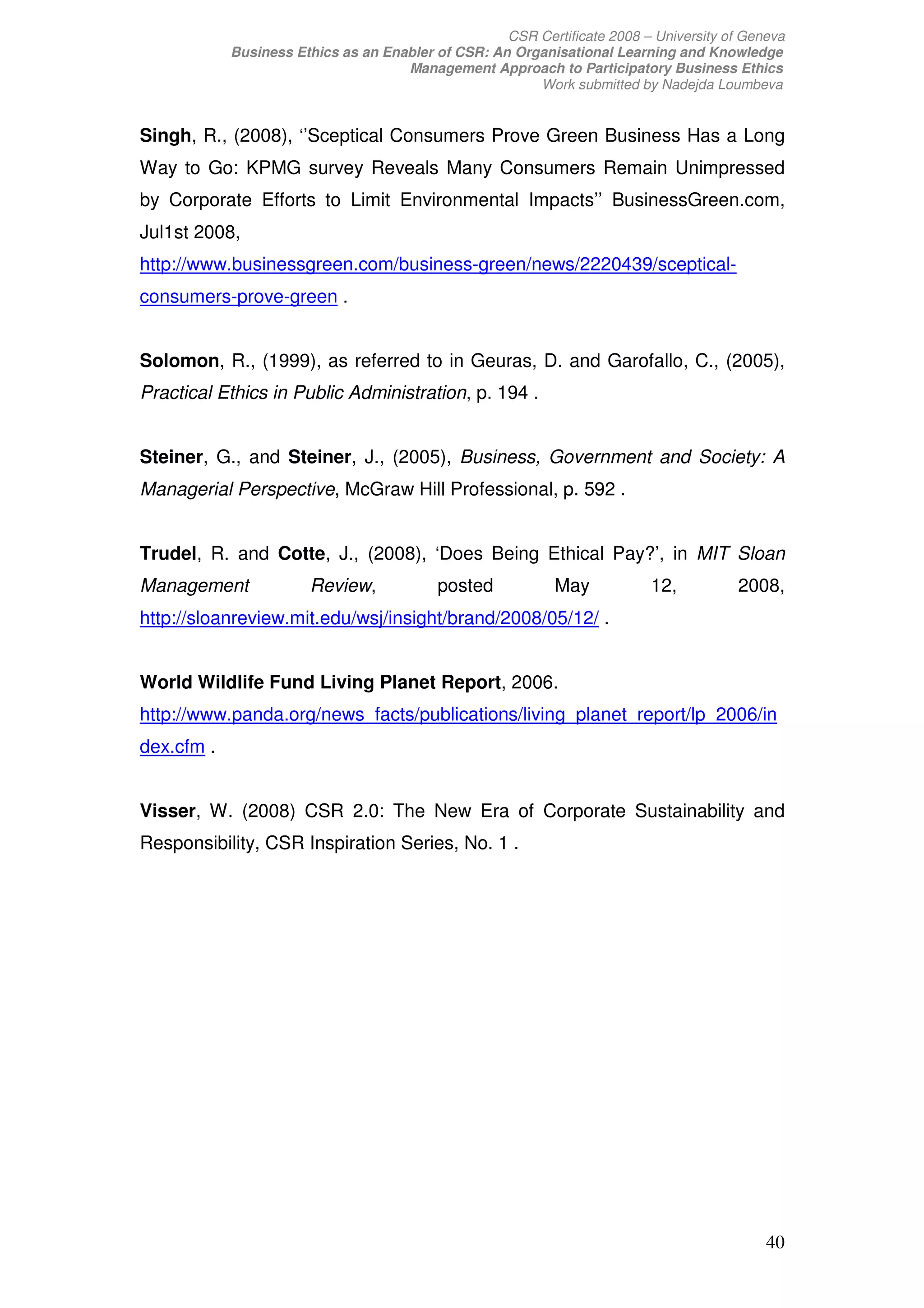 CSR Certificate 2008 – University of Geneva
            Business Ethics as an Enabler of CSR: An Organisational Learning and Knowledge
                                     Management Approach to Participatory Business Ethics
                                                        Work submitted by Nadejda Loumbeva


Singh, R., (2008), ‘’Sceptical Consumers Prove Green Business Has a Long
Way to Go: KPMG survey Reveals Many Consumers Remain Unimpressed
by Corporate Efforts to Limit Environmental Impacts’’ BusinessGreen.com,
Jul1st 2008,
http://www.businessgreen.com/business-green/news/2220439/sceptical-
consumers-prove-green .


Solomon, R., (1999), as referred to in Geuras, D. and Garofallo, C., (2005),
Practical Ethics in Public Administration, p. 194 .


Steiner, G., and Steiner, J., (2005), Business, Government and Society: A
Managerial Perspective, McGraw Hill Professional, p. 592 .


Trudel, R. and Cotte, J., (2008), ‘Does Being Ethical Pay?’, in MIT Sloan
Management             Review,             posted           May           12,           2008,
http://sloanreview.mit.edu/wsj/insight/brand/2008/05/12/ .


World Wildlife Fund Living Planet Report, 2006.
http://www.panda.org/news_facts/publications/living_planet_report/lp_2006/in
dex.cfm .


Visser, W. (2008) CSR 2.0: The New Era of Corporate Sustainability and
Responsibility, CSR Inspiration Series, No. 1 .




                                                                                            40
 