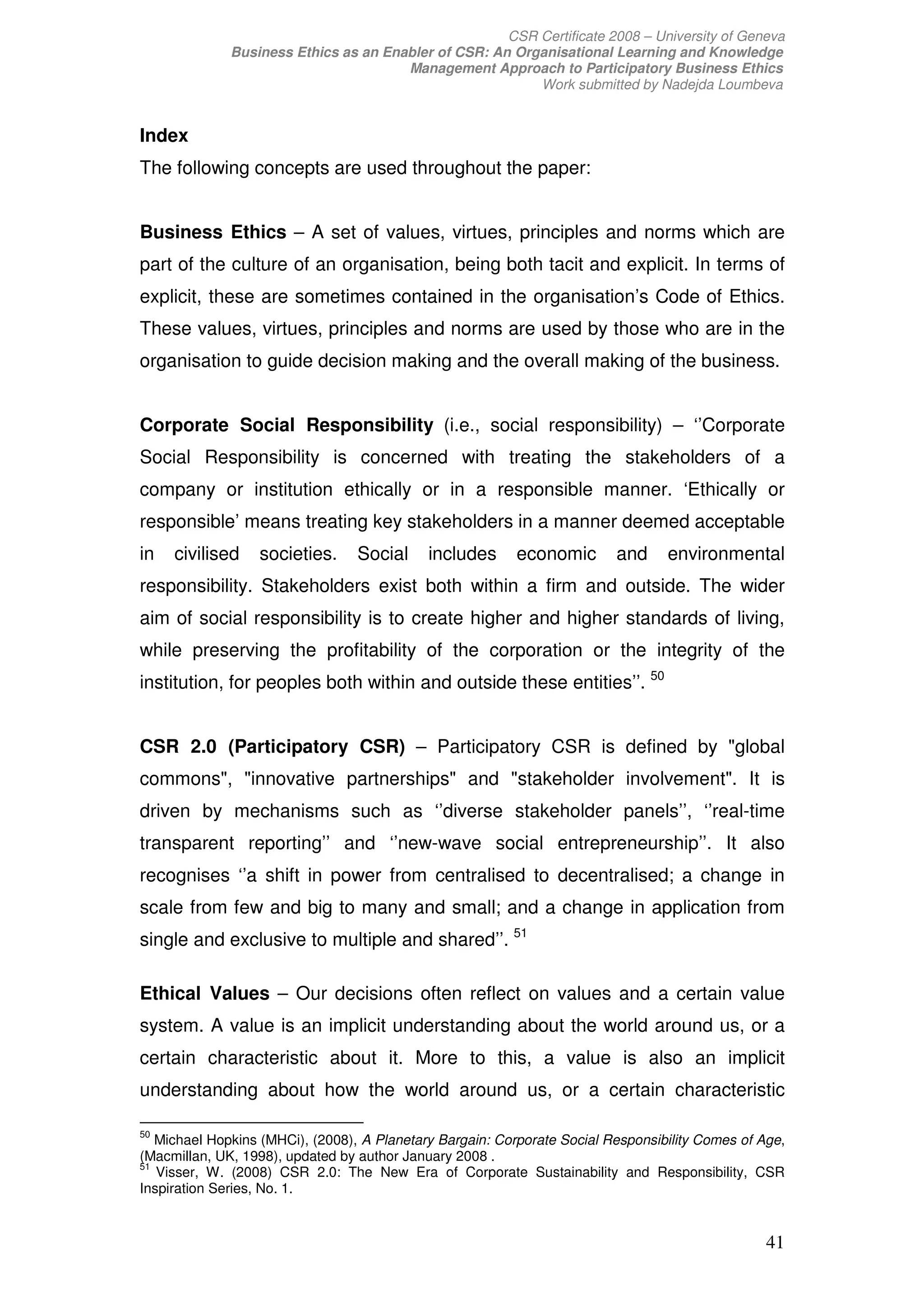 CSR Certificate 2008 – University of Geneva
              Business Ethics as an Enabler of CSR: An Organisational Learning and Knowledge
                                       Management Approach to Participatory Business Ethics
                                                          Work submitted by Nadejda Loumbeva


Index
The following concepts are used throughout the paper:


Business Ethics – A set of values, virtues, principles and norms which are
part of the culture of an organisation, being both tacit and explicit. In terms of
explicit, these are sometimes contained in the organisation’s Code of Ethics.
These values, virtues, principles and norms are used by those who are in the
organisation to guide decision making and the overall making of the business.


Corporate Social Responsibility (i.e., social responsibility) – ‘’Corporate
Social Responsibility is concerned with treating the stakeholders of a
company or institution ethically or in a responsible manner. ‘Ethically or
responsible’ means treating key stakeholders in a manner deemed acceptable
in   civilised    societies.      Social     includes     economic        and     environmental
responsibility. Stakeholders exist both within a firm and outside. The wider
aim of social responsibility is to create higher and higher standards of living,
while preserving the profitability of the corporation or the integrity of the
institution, for peoples both within and outside these entities’’. 50


CSR 2.0 (Participatory CSR) – Participatory CSR is defined by global
commons, innovative partnerships and stakeholder involvement. It is
driven by mechanisms such as ‘’diverse stakeholder panels’’, ‘’real-time
transparent reporting’’ and ‘’new-wave social entrepreneurship’’. It also
recognises ‘’a shift in power from centralised to decentralised; a change in
scale from few and big to many and small; and a change in application from
single and exclusive to multiple and shared’’. 51

Ethical Values – Our decisions often reflect on values and a certain value
system. A value is an implicit understanding about the world around us, or a
certain characteristic about it. More to this, a value is also an implicit
understanding about how the world around us, or a certain characteristic

50
   Michael Hopkins (MHCi), (2008), A Planetary Bargain: Corporate Social Responsibility Comes of Age,
(Macmillan, UK, 1998), updated by author January 2008 .
51
   Visser, W. (2008) CSR 2.0: The New Era of Corporate Sustainability and Responsibility, CSR
Inspiration Series, No. 1.


                                                                                                  41
 