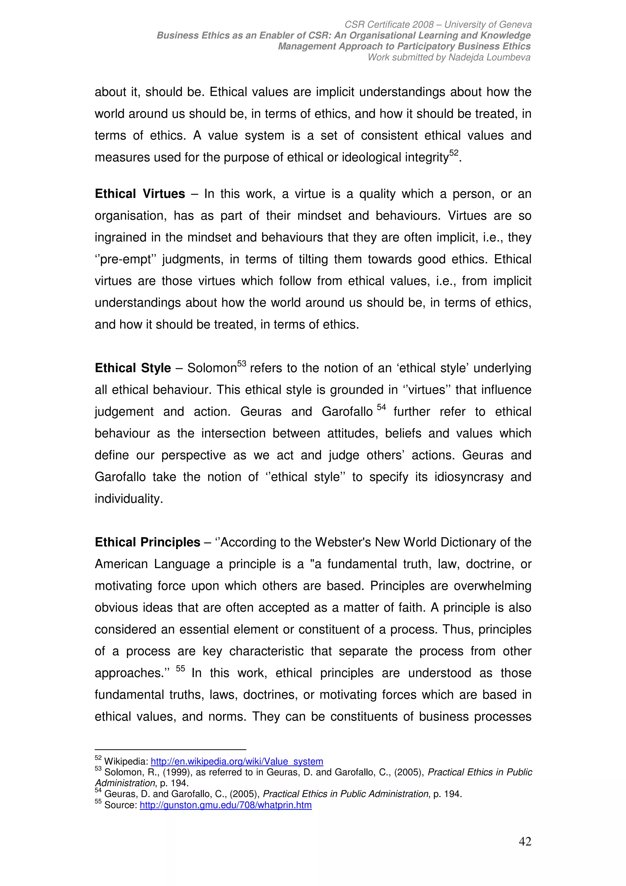 CSR Certificate 2008 – University of Geneva
              Business Ethics as an Enabler of CSR: An Organisational Learning and Knowledge
                                       Management Approach to Participatory Business Ethics
                                                          Work submitted by Nadejda Loumbeva


about it, should be. Ethical values are implicit understandings about how the
world around us should be, in terms of ethics, and how it should be treated, in
terms of ethics. A value system is a set of consistent ethical values and
measures used for the purpose of ethical or ideological integrity52.

Ethical Virtues – In this work, a virtue is a quality which a person, or an
organisation, has as part of their mindset and behaviours. Virtues are so
ingrained in the mindset and behaviours that they are often implicit, i.e., they
‘’pre-empt’’ judgments, in terms of tilting them towards good ethics. Ethical
virtues are those virtues which follow from ethical values, i.e., from implicit
understandings about how the world around us should be, in terms of ethics,
and how it should be treated, in terms of ethics.


Ethical Style – Solomon53 refers to the notion of an ‘ethical style’ underlying
all ethical behaviour. This ethical style is grounded in ‘’virtues’’ that influence
                                                                    54
judgement and action. Geuras and Garofallo                               further refer to ethical
behaviour as the intersection between attitudes, beliefs and values which
define our perspective as we act and judge others’ actions. Geuras and
Garofallo take the notion of ‘’ethical style’’ to specify its idiosyncrasy and
individuality.


Ethical Principles – ‘’According to the Webster's New World Dictionary of the
American Language a principle is a a fundamental truth, law, doctrine, or
motivating force upon which others are based. Principles are overwhelming
obvious ideas that are often accepted as a matter of faith. A principle is also
considered an essential element or constituent of a process. Thus, principles
of a process are key characteristic that separate the process from other
                   55
approaches.’’           In this work, ethical principles are understood as those
fundamental truths, laws, doctrines, or motivating forces which are based in
ethical values, and norms. They can be constituents of business processes


52
   Wikipedia: http://en.wikipedia.org/wiki/Value_system
53
   Solomon, R., (1999), as referred to in Geuras, D. and Garofallo, C., (2005), Practical Ethics in Public
Administration, p. 194.
54
   Geuras, D. and Garofallo, C., (2005), Practical Ethics in Public Administration, p. 194.
55
   Source: http://gunston.gmu.edu/708/whatprin.htm


                                                                                                      42
 