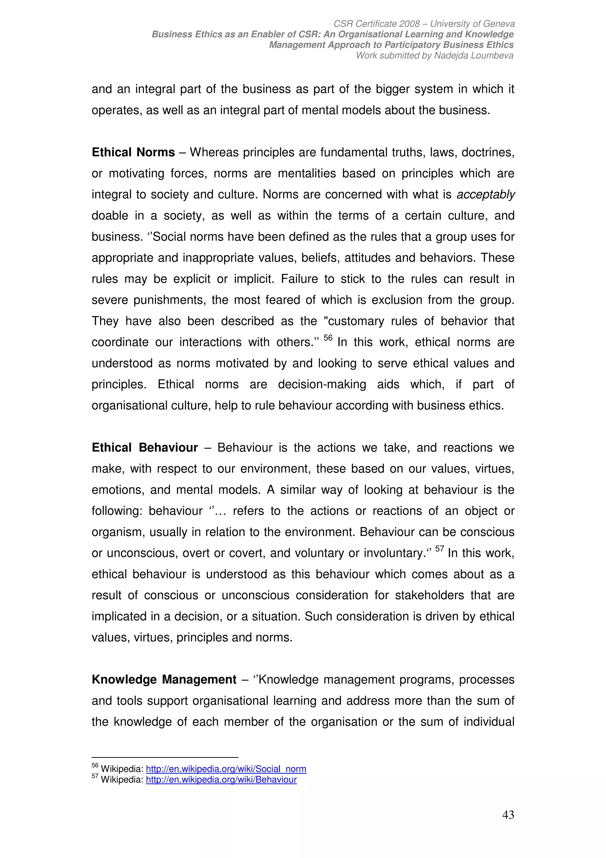 CSR Certificate 2008 – University of Geneva
                 Business Ethics as an Enabler of CSR: An Organisational Learning and Knowledge
                                          Management Approach to Participatory Business Ethics
                                                             Work submitted by Nadejda Loumbeva


and an integral part of the business as part of the bigger system in which it
operates, as well as an integral part of mental models about the business.


Ethical Norms – Whereas principles are fundamental truths, laws, doctrines,
or motivating forces, norms are mentalities based on principles which are
integral to society and culture. Norms are concerned with what is acceptably
doable in a society, as well as within the terms of a certain culture, and
business. ‘’Social norms have been defined as the rules that a group uses for
appropriate and inappropriate values, beliefs, attitudes and behaviors. These
rules may be explicit or implicit. Failure to stick to the rules can result in
severe punishments, the most feared of which is exclusion from the group.
They have also been described as the customary rules of behavior that
                                                           56
coordinate our interactions with others.’’                      In this work, ethical norms are
understood as norms motivated by and looking to serve ethical values and
principles. Ethical norms are decision-making aids which, if part of
organisational culture, help to rule behaviour according with business ethics.


Ethical Behaviour – Behaviour is the actions we take, and reactions we
make, with respect to our environment, these based on our values, virtues,
emotions, and mental models. A similar way of looking at behaviour is the
following: behaviour ‘’… refers to the actions or reactions of an object or
organism, usually in relation to the environment. Behaviour can be conscious
or unconscious, overt or covert, and voluntary or involuntary.‘’ 57 In this work,
ethical behaviour is understood as this behaviour which comes about as a
result of conscious or unconscious consideration for stakeholders that are
implicated in a decision, or a situation. Such consideration is driven by ethical
values, virtues, principles and norms.


Knowledge Management – ‘’Knowledge management programs, processes
and tools support organisational learning and address more than the sum of
the knowledge of each member of the organisation or the sum of individual


56
     Wikipedia: http://en.wikipedia.org/wiki/Social_norm
57
     Wikipedia: http://en.wikipedia.org/wiki/Behaviour


                                                                                                 43
 