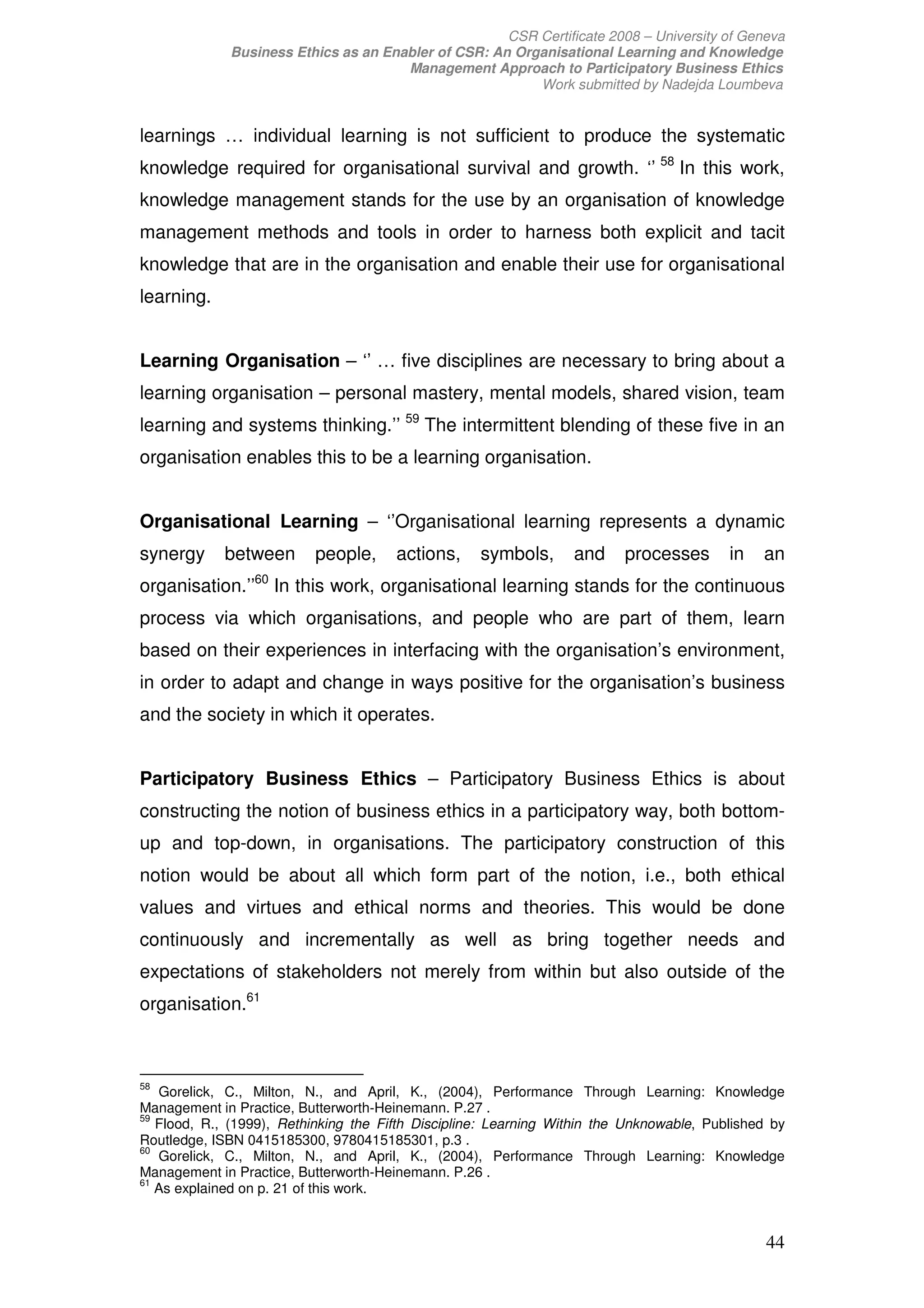 CSR Certificate 2008 – University of Geneva
             Business Ethics as an Enabler of CSR: An Organisational Learning and Knowledge
                                      Management Approach to Participatory Business Ethics
                                                         Work submitted by Nadejda Loumbeva


learnings … individual learning is not sufficient to produce the systematic
knowledge required for organisational survival and growth. ‘’ 58 In this work,
knowledge management stands for the use by an organisation of knowledge
management methods and tools in order to harness both explicit and tacit
knowledge that are in the organisation and enable their use for organisational
learning.


Learning Organisation – ‘’ … five disciplines are necessary to bring about a
learning organisation – personal mastery, mental models, shared vision, team
learning and systems thinking.’’ 59 The intermittent blending of these five in an
organisation enables this to be a learning organisation.


Organisational Learning – ‘’Organisational learning represents a dynamic
synergy      between       people,     actions,     symbols,      and     processes       in   an
                 60
organisation.’’       In this work, organisational learning stands for the continuous
process via which organisations, and people who are part of them, learn
based on their experiences in interfacing with the organisation’s environment,
in order to adapt and change in ways positive for the organisation’s business
and the society in which it operates.


Participatory Business Ethics – Participatory Business Ethics is about
constructing the notion of business ethics in a participatory way, both bottom-
up and top-down, in organisations. The participatory construction of this
notion would be about all which form part of the notion, i.e., both ethical
values and virtues and ethical norms and theories. This would be done
continuously and incrementally as well as bring together needs and
expectations of stakeholders not merely from within but also outside of the
organisation.61



58
   Gorelick, C., Milton, N., and April, K., (2004), Performance Through Learning: Knowledge
Management in Practice, Butterworth-Heinemann. P.27 .
59
   Flood, R., (1999), Rethinking the Fifth Discipline: Learning Within the Unknowable, Published by
Routledge, ISBN 0415185300, 9780415185301, p.3 .
60
   Gorelick, C., Milton, N., and April, K., (2004), Performance Through Learning: Knowledge
Management in Practice, Butterworth-Heinemann. P.26 .
61
   As explained on p. 21 of this work.


                                                                                                44
 
