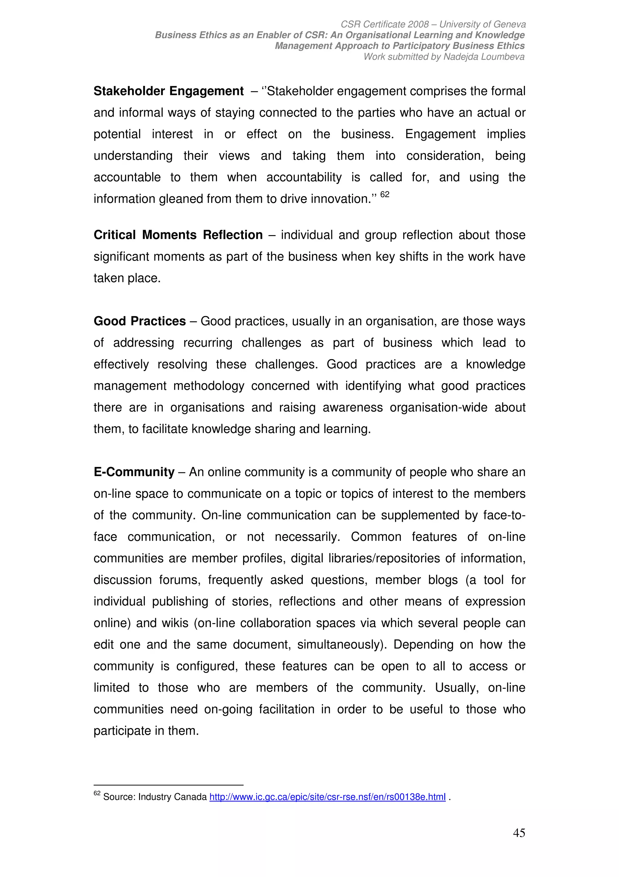 CSR Certificate 2008 – University of Geneva
                 Business Ethics as an Enabler of CSR: An Organisational Learning and Knowledge
                                          Management Approach to Participatory Business Ethics
                                                             Work submitted by Nadejda Loumbeva


Stakeholder Engagement – ‘’Stakeholder engagement comprises the formal
and informal ways of staying connected to the parties who have an actual or
potential interest in or effect on the business. Engagement implies
understanding their views and taking them into consideration, being
accountable to them when accountability is called for, and using the
information gleaned from them to drive innovation.’’ 62

Critical Moments Reflection – individual and group reflection about those
significant moments as part of the business when key shifts in the work have
taken place.


Good Practices – Good practices, usually in an organisation, are those ways
of addressing recurring challenges as part of business which lead to
effectively resolving these challenges. Good practices are a knowledge
management methodology concerned with identifying what good practices
there are in organisations and raising awareness organisation-wide about
them, to facilitate knowledge sharing and learning.


E-Community – An online community is a community of people who share an
on-line space to communicate on a topic or topics of interest to the members
of the community. On-line communication can be supplemented by face-to-
face communication, or not necessarily. Common features of on-line
communities are member profiles, digital libraries/repositories of information,
discussion forums, frequently asked questions, member blogs (a tool for
individual publishing of stories, reflections and other means of expression
online) and wikis (on-line collaboration spaces via which several people can
edit one and the same document, simultaneously). Depending on how the
community is configured, these features can be open to all to access or
limited to those who are members of the community. Usually, on-line
communities need on-going facilitation in order to be useful to those who
participate in them.



62
     Source: Industry Canada http://www.ic.gc.ca/epic/site/csr-rse.nsf/en/rs00138e.html .


                                                                                                 45
 