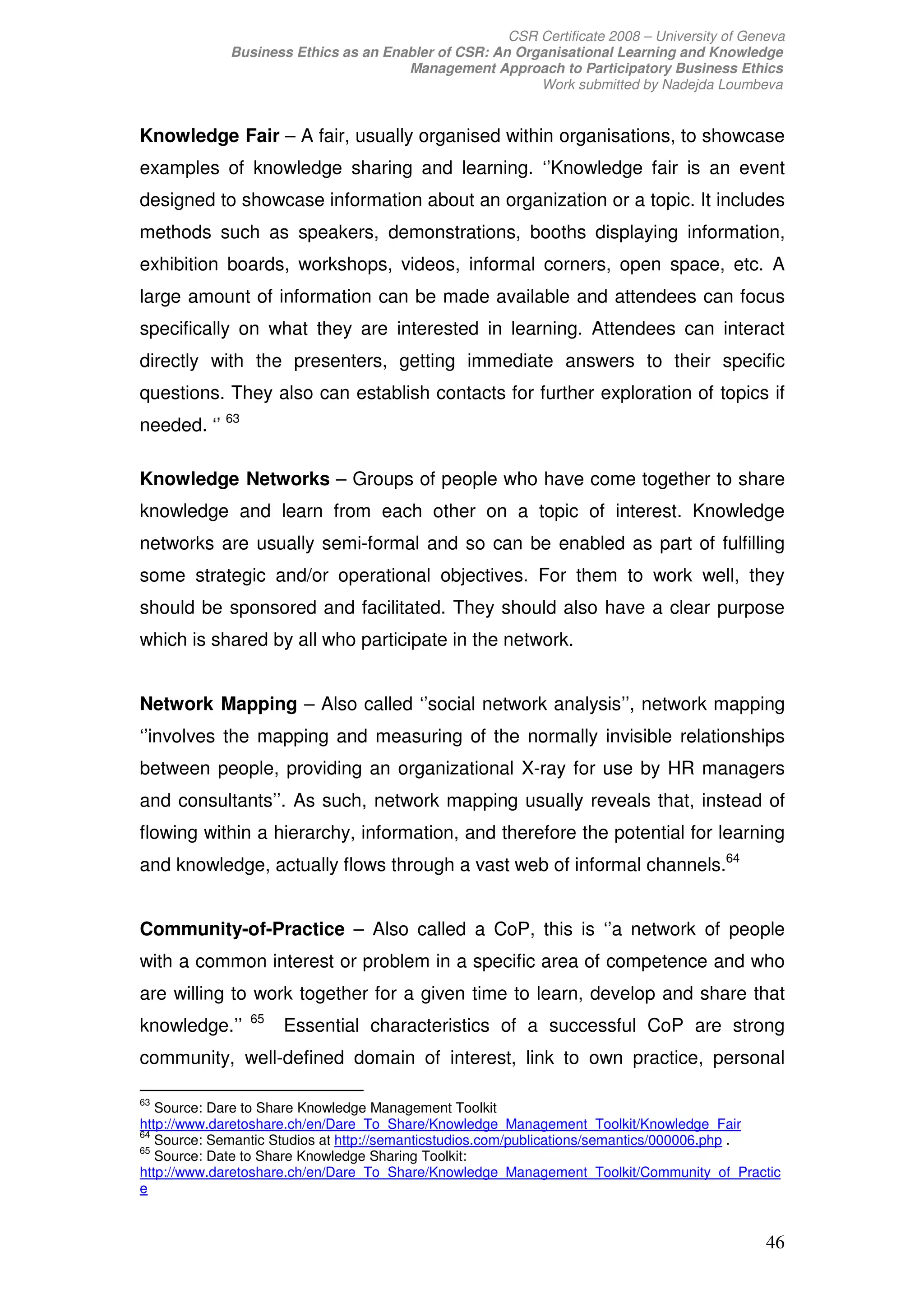 CSR Certificate 2008 – University of Geneva
             Business Ethics as an Enabler of CSR: An Organisational Learning and Knowledge
                                      Management Approach to Participatory Business Ethics
                                                         Work submitted by Nadejda Loumbeva


Knowledge Fair – A fair, usually organised within organisations, to showcase
examples of knowledge sharing and learning. ‘’Knowledge fair is an event
designed to showcase information about an organization or a topic. It includes
methods such as speakers, demonstrations, booths displaying information,
exhibition boards, workshops, videos, informal corners, open space, etc. A
large amount of information can be made available and attendees can focus
specifically on what they are interested in learning. Attendees can interact
directly with the presenters, getting immediate answers to their specific
questions. They also can establish contacts for further exploration of topics if
needed. ‘’ 63

Knowledge Networks – Groups of people who have come together to share
knowledge and learn from each other on a topic of interest. Knowledge
networks are usually semi-formal and so can be enabled as part of fulfilling
some strategic and/or operational objectives. For them to work well, they
should be sponsored and facilitated. They should also have a clear purpose
which is shared by all who participate in the network.


Network Mapping – Also called ‘’social network analysis’’, network mapping
‘’involves the mapping and measuring of the normally invisible relationships
between people, providing an organizational X-ray for use by HR managers
and consultants’’. As such, network mapping usually reveals that, instead of
flowing within a hierarchy, information, and therefore the potential for learning
and knowledge, actually flows through a vast web of informal channels.64


Community-of-Practice – Also called a CoP, this is ‘’a network of people
with a common interest or problem in a specific area of competence and who
are willing to work together for a given time to learn, develop and share that
                65
knowledge.’’         Essential characteristics of a successful CoP are strong
community, well-defined domain of interest, link to own practice, personal

63
   Source: Dare to Share Knowledge Management Toolkit
http://www.daretoshare.ch/en/Dare_To_Share/Knowledge_Management_Toolkit/Knowledge_Fair
64
   Source: Semantic Studios at http://semanticstudios.com/publications/semantics/000006.php .
65
   Source: Date to Share Knowledge Sharing Toolkit:
http://www.daretoshare.ch/en/Dare_To_Share/Knowledge_Management_Toolkit/Community_of_Practic
e


                                                                                             46
 