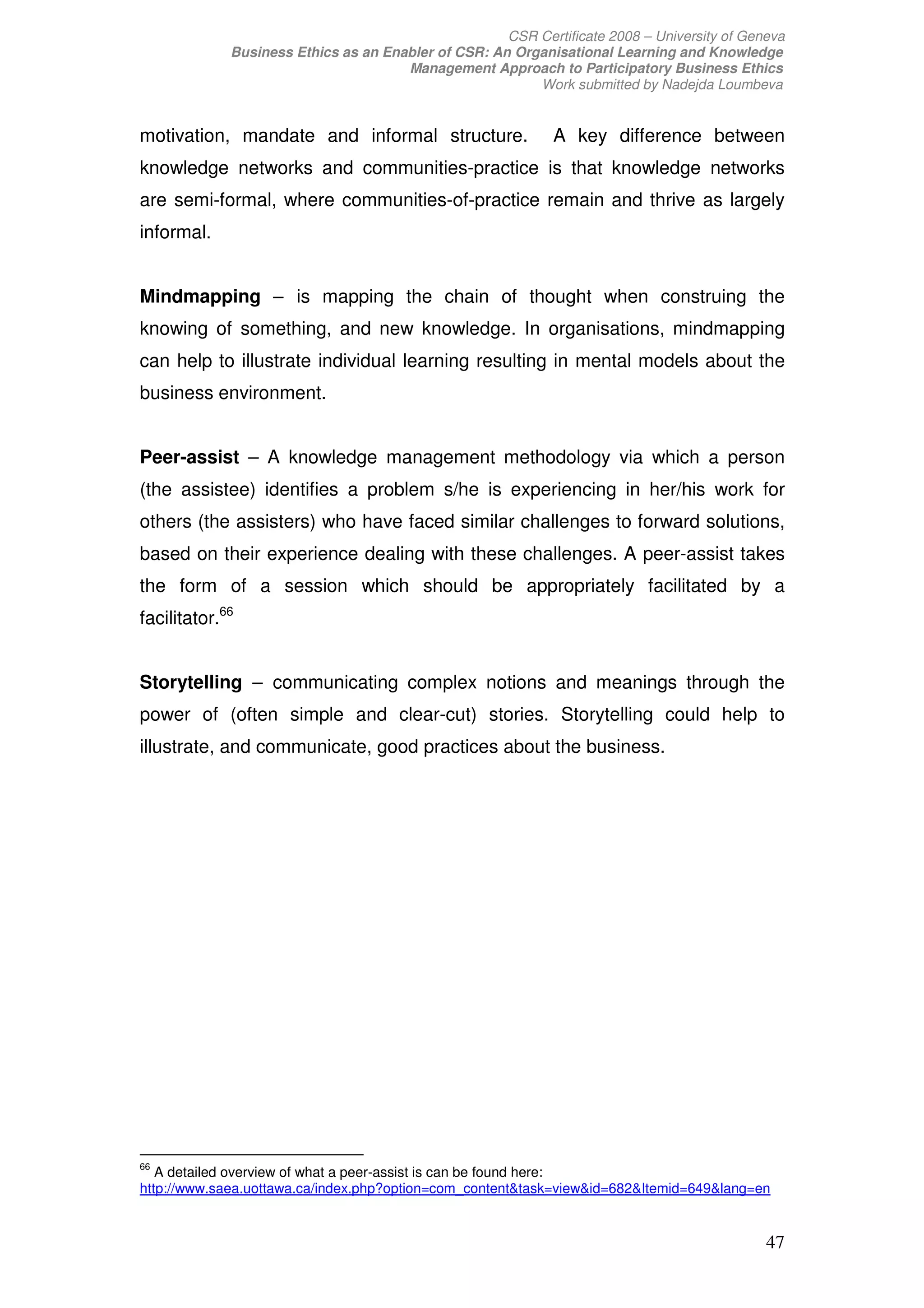 CSR Certificate 2008 – University of Geneva
             Business Ethics as an Enabler of CSR: An Organisational Learning and Knowledge
                                      Management Approach to Participatory Business Ethics
                                                         Work submitted by Nadejda Loumbeva


motivation, mandate and informal structure.                  A key difference between
knowledge networks and communities-practice is that knowledge networks
are semi-formal, where communities-of-practice remain and thrive as largely
informal.


Mindmapping – is mapping the chain of thought when construing the
knowing of something, and new knowledge. In organisations, mindmapping
can help to illustrate individual learning resulting in mental models about the
business environment.


Peer-assist – A knowledge management methodology via which a person
(the assistee) identifies a problem s/he is experiencing in her/his work for
others (the assisters) who have faced similar challenges to forward solutions,
based on their experience dealing with these challenges. A peer-assist takes
the form of a session which should be appropriately facilitated by a
facilitator.66


Storytelling – communicating complex notions and meanings through the
power of (often simple and clear-cut) stories. Storytelling could help to
illustrate, and communicate, good practices about the business.




66
   A detailed overview of what a peer-assist is can be found here:
http://www.saea.uottawa.ca/index.php?option=com_contenttask=viewid=682Itemid=649lang=en


                                                                                             47
 