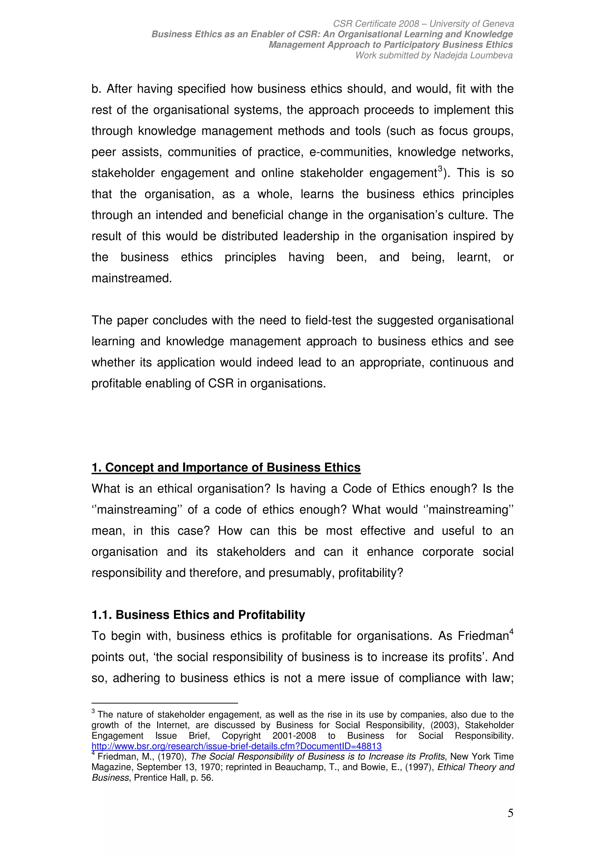 CSR Certificate 2008 – University of Geneva
              Business Ethics as an Enabler of CSR: An Organisational Learning and Knowledge
                                       Management Approach to Participatory Business Ethics
                                                          Work submitted by Nadejda Loumbeva


b. After having specified how business ethics should, and would, fit with the
rest of the organisational systems, the approach proceeds to implement this
through knowledge management methods and tools (such as focus groups,
peer assists, communities of practice, e-communities, knowledge networks,
stakeholder engagement and online stakeholder engagement 3 ). This is so
that the organisation, as a whole, learns the business ethics principles
through an intended and beneficial change in the organisation’s culture. The
result of this would be distributed leadership in the organisation inspired by
the business ethics principles having been, and being, learnt, or
mainstreamed.


The paper concludes with the need to field-test the suggested organisational
learning and knowledge management approach to business ethics and see
whether its application would indeed lead to an appropriate, continuous and
profitable enabling of CSR in organisations.




1. Concept and Importance of Business Ethics
What is an ethical organisation? Is having a Code of Ethics enough? Is the
‘’mainstreaming’’ of a code of ethics enough? What would ‘’mainstreaming’’
mean, in this case? How can this be most effective and useful to an
organisation and its stakeholders and can it enhance corporate social
responsibility and therefore, and presumably, profitability?


1.1. Business Ethics and Profitability
To begin with, business ethics is profitable for organisations. As Friedman4
points out, ‘the social responsibility of business is to increase its profits’. And
so, adhering to business ethics is not a mere issue of compliance with law;

3
  The nature of stakeholder engagement, as well as the rise in its use by companies, also due to the
growth of the Internet, are discussed by Business for Social Responsibility, (2003), Stakeholder
Engagement Issue Brief, Copyright 2001-2008 to Business for Social Responsibility.
http://www.bsr.org/research/issue-brief-details.cfm?DocumentID=48813
4
  Friedman, M., (1970), The Social Responsibility of Business is to Increase its Profits, New York Time
Magazine, September 13, 1970; reprinted in Beauchamp, T., and Bowie, E., (1997), Ethical Theory and
Business, Prentice Hall, p. 56.


                                                                                                     5
 