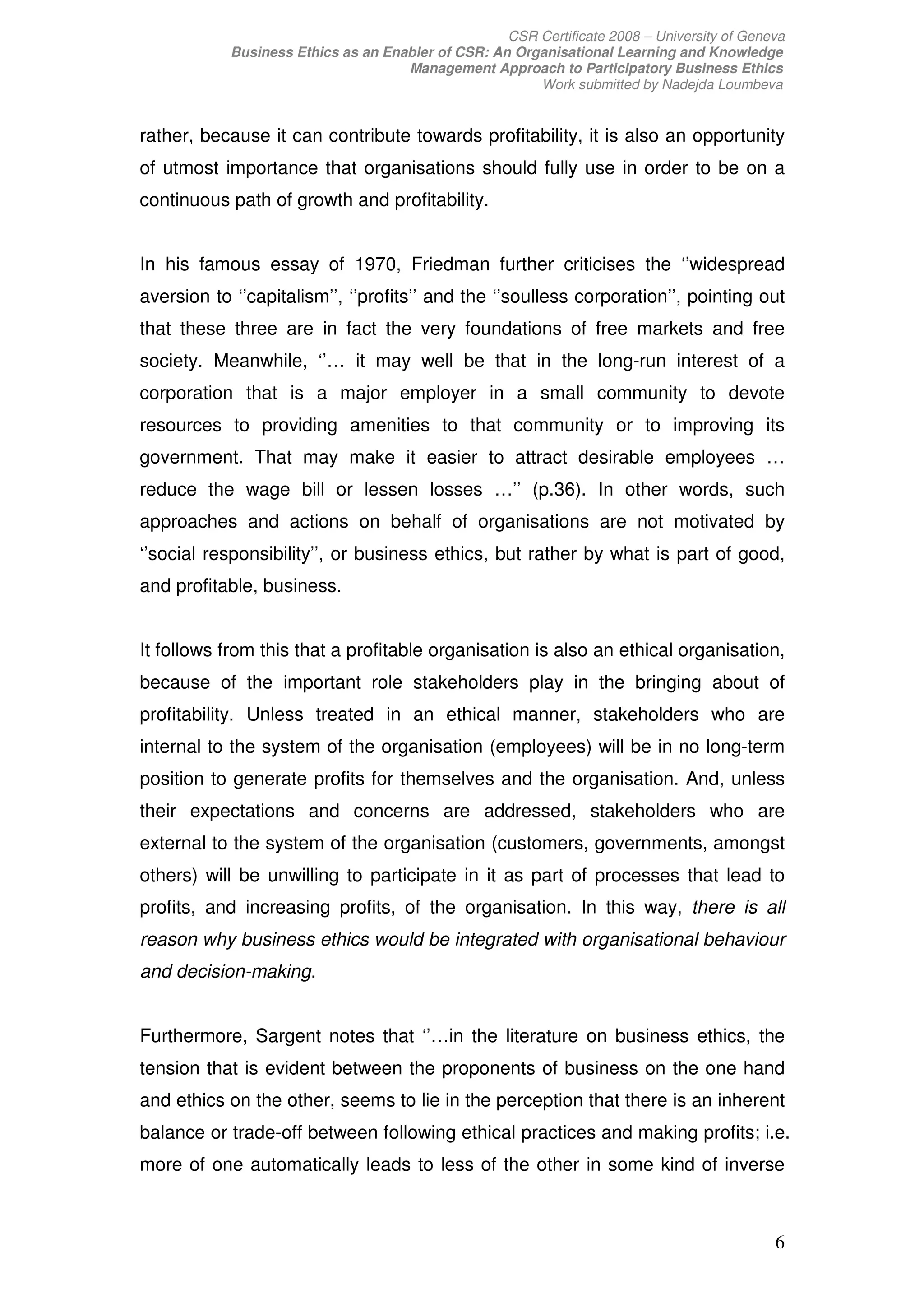 CSR Certificate 2008 – University of Geneva
            Business Ethics as an Enabler of CSR: An Organisational Learning and Knowledge
                                     Management Approach to Participatory Business Ethics
                                                        Work submitted by Nadejda Loumbeva


rather, because it can contribute towards profitability, it is also an opportunity
of utmost importance that organisations should fully use in order to be on a
continuous path of growth and profitability.


In his famous essay of 1970, Friedman further criticises the ‘’widespread
aversion to ‘’capitalism’’, ‘’profits’’ and the ‘’soulless corporation’’, pointing out
that these three are in fact the very foundations of free markets and free
society. Meanwhile, ‘’… it may well be that in the long-run interest of a
corporation that is a major employer in a small community to devote
resources to providing amenities to that community or to improving its
government. That may make it easier to attract desirable employees …
reduce the wage bill or lessen losses …’’ (p.36). In other words, such
approaches and actions on behalf of organisations are not motivated by
‘’social responsibility’’, or business ethics, but rather by what is part of good,
and profitable, business.


It follows from this that a profitable organisation is also an ethical organisation,
because of the important role stakeholders play in the bringing about of
profitability. Unless treated in an ethical manner, stakeholders who are
internal to the system of the organisation (employees) will be in no long-term
position to generate profits for themselves and the organisation. And, unless
their expectations and concerns are addressed, stakeholders who are
external to the system of the organisation (customers, governments, amongst
others) will be unwilling to participate in it as part of processes that lead to
profits, and increasing profits, of the organisation. In this way, there is all
reason why business ethics would be integrated with organisational behaviour
and decision-making.


Furthermore, Sargent notes that ‘’…in the literature on business ethics, the
tension that is evident between the proponents of business on the one hand
and ethics on the other, seems to lie in the perception that there is an inherent
balance or trade-off between following ethical practices and making profits; i.e.
more of one automatically leads to less of the other in some kind of inverse



                                                                                             6
 