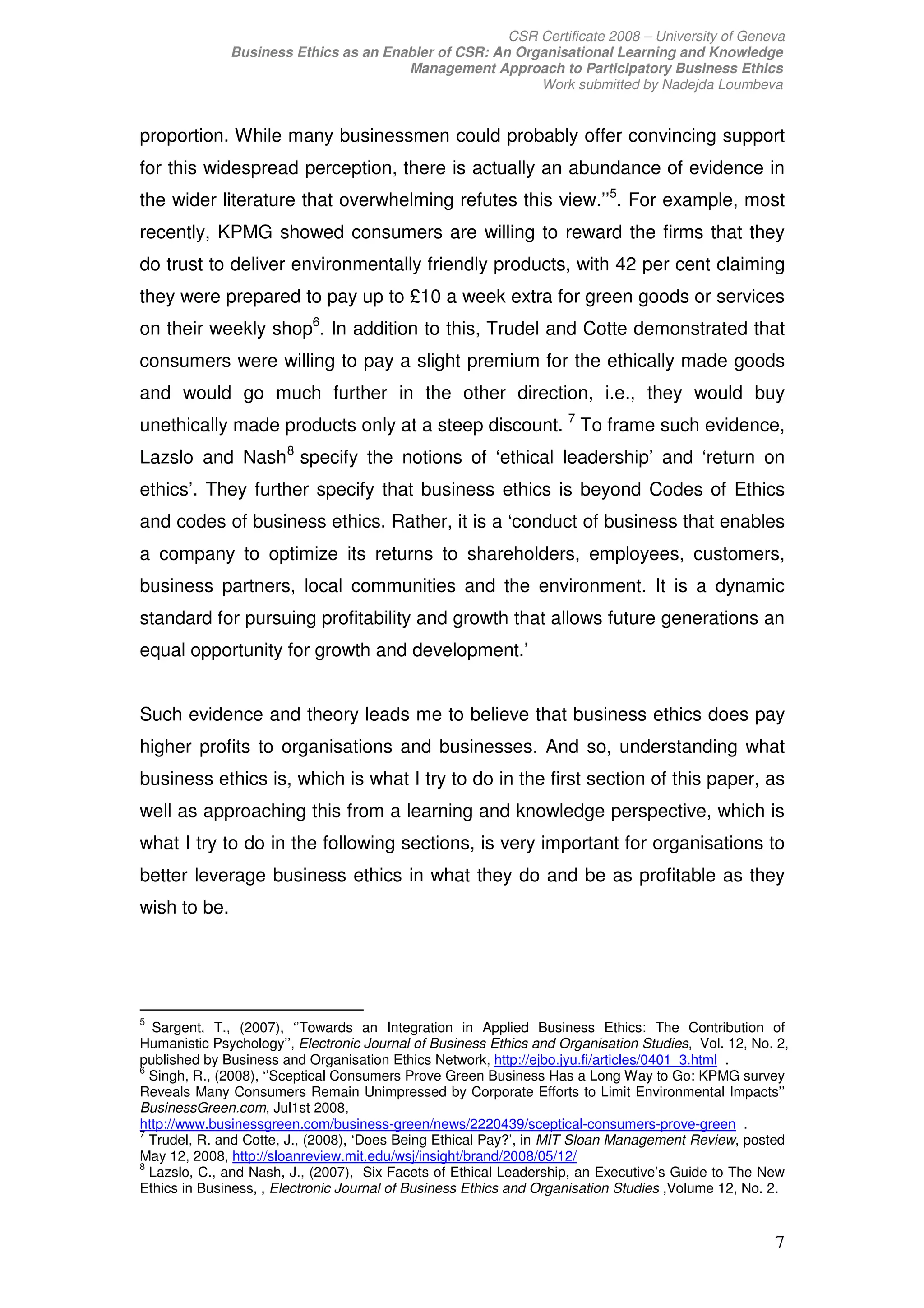 CSR Certificate 2008 – University of Geneva
              Business Ethics as an Enabler of CSR: An Organisational Learning and Knowledge
                                       Management Approach to Participatory Business Ethics
                                                          Work submitted by Nadejda Loumbeva


proportion. While many businessmen could probably offer convincing support
for this widespread perception, there is actually an abundance of evidence in
the wider literature that overwhelming refutes this view.’’5. For example, most
recently, KPMG showed consumers are willing to reward the firms that they
do trust to deliver environmentally friendly products, with 42 per cent claiming
they were prepared to pay up to £10 a week extra for green goods or services
on their weekly shop6. In addition to this, Trudel and Cotte demonstrated that
consumers were willing to pay a slight premium for the ethically made goods
and would go much further in the other direction, i.e., they would buy
unethically made products only at a steep discount. 7 To frame such evidence,
Lazslo and Nash 8 specify the notions of ‘ethical leadership’ and ‘return on
ethics’. They further specify that business ethics is beyond Codes of Ethics
and codes of business ethics. Rather, it is a ‘conduct of business that enables
a company to optimize its returns to shareholders, employees, customers,
business partners, local communities and the environment. It is a dynamic
standard for pursuing profitability and growth that allows future generations an
equal opportunity for growth and development.’


Such evidence and theory leads me to believe that business ethics does pay
higher profits to organisations and businesses. And so, understanding what
business ethics is, which is what I try to do in the first section of this paper, as
well as approaching this from a learning and knowledge perspective, which is
what I try to do in the following sections, is very important for organisations to
better leverage business ethics in what they do and be as profitable as they
wish to be.




5
  Sargent, T., (2007), ‘’Towards an Integration in Applied Business Ethics: The Contribution of
Humanistic Psychology’’, Electronic Journal of Business Ethics and Organisation Studies, Vol. 12, No. 2,
published by Business and Organisation Ethics Network, http://ejbo.jyu.fi/articles/0401_3.html .
6
  Singh, R., (2008), ‘’Sceptical Consumers Prove Green Business Has a Long Way to Go: KPMG survey
Reveals Many Consumers Remain Unimpressed by Corporate Efforts to Limit Environmental Impacts’’
BusinessGreen.com, Jul1st 2008,
http://www.businessgreen.com/business-green/news/2220439/sceptical-consumers-prove-green .
7
  Trudel, R. and Cotte, J., (2008), ‘Does Being Ethical Pay?’, in MIT Sloan Management Review, posted
May 12, 2008, http://sloanreview.mit.edu/wsj/insight/brand/2008/05/12/
8
  Lazslo, C., and Nash, J., (2007), Six Facets of Ethical Leadership, an Executive’s Guide to The New
Ethics in Business, , Electronic Journal of Business Ethics and Organisation Studies ,Volume 12, No. 2.


                                                                                                     7
 