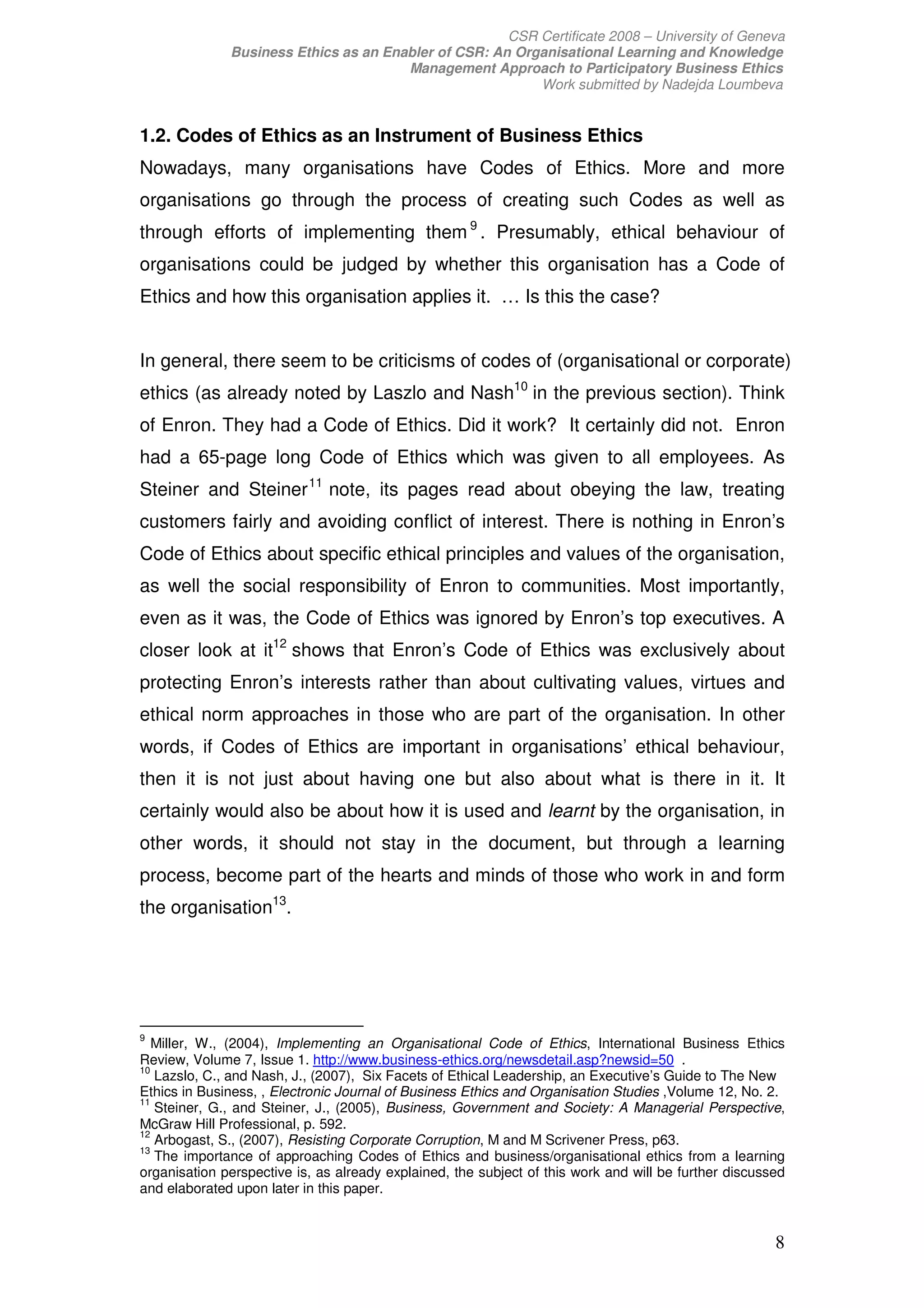CSR Certificate 2008 – University of Geneva
              Business Ethics as an Enabler of CSR: An Organisational Learning and Knowledge
                                       Management Approach to Participatory Business Ethics
                                                          Work submitted by Nadejda Loumbeva


1.2. Codes of Ethics as an Instrument of Business Ethics
Nowadays, many organisations have Codes of Ethics. More and more
organisations go through the process of creating such Codes as well as
through efforts of implementing them 9 . Presumably, ethical behaviour of
organisations could be judged by whether this organisation has a Code of
Ethics and how this organisation applies it. … Is this the case?


In general, there seem to be criticisms of codes of (organisational or corporate)
ethics (as already noted by Laszlo and Nash10 in the previous section). Think
of Enron. They had a Code of Ethics. Did it work? It certainly did not. Enron
had a 65-page long Code of Ethics which was given to all employees. As
Steiner and Steiner 11 note, its pages read about obeying the law, treating
customers fairly and avoiding conflict of interest. There is nothing in Enron’s
Code of Ethics about specific ethical principles and values of the organisation,
as well the social responsibility of Enron to communities. Most importantly,
even as it was, the Code of Ethics was ignored by Enron’s top executives. A
closer look at it12 shows that Enron’s Code of Ethics was exclusively about
protecting Enron’s interests rather than about cultivating values, virtues and
ethical norm approaches in those who are part of the organisation. In other
words, if Codes of Ethics are important in organisations’ ethical behaviour,
then it is not just about having one but also about what is there in it. It
certainly would also be about how it is used and learnt by the organisation, in
other words, it should not stay in the document, but through a learning
process, become part of the hearts and minds of those who work in and form
the organisation13.




9
   Miller, W., (2004), Implementing an Organisational Code of Ethics, International Business Ethics
Review, Volume 7, Issue 1. http://www.business-ethics.org/newsdetail.asp?newsid=50 .
10
   Lazslo, C., and Nash, J., (2007), Six Facets of Ethical Leadership, an Executive’s Guide to The New
Ethics in Business, , Electronic Journal of Business Ethics and Organisation Studies ,Volume 12, No. 2.
11
   Steiner, G., and Steiner, J., (2005), Business, Government and Society: A Managerial Perspective,
McGraw Hill Professional, p. 592.
12
   Arbogast, S., (2007), Resisting Corporate Corruption, M and M Scrivener Press, p63.
13
   The importance of approaching Codes of Ethics and business/organisational ethics from a learning
organisation perspective is, as already explained, the subject of this work and will be further discussed
and elaborated upon later in this paper.


                                                                                                       8
 