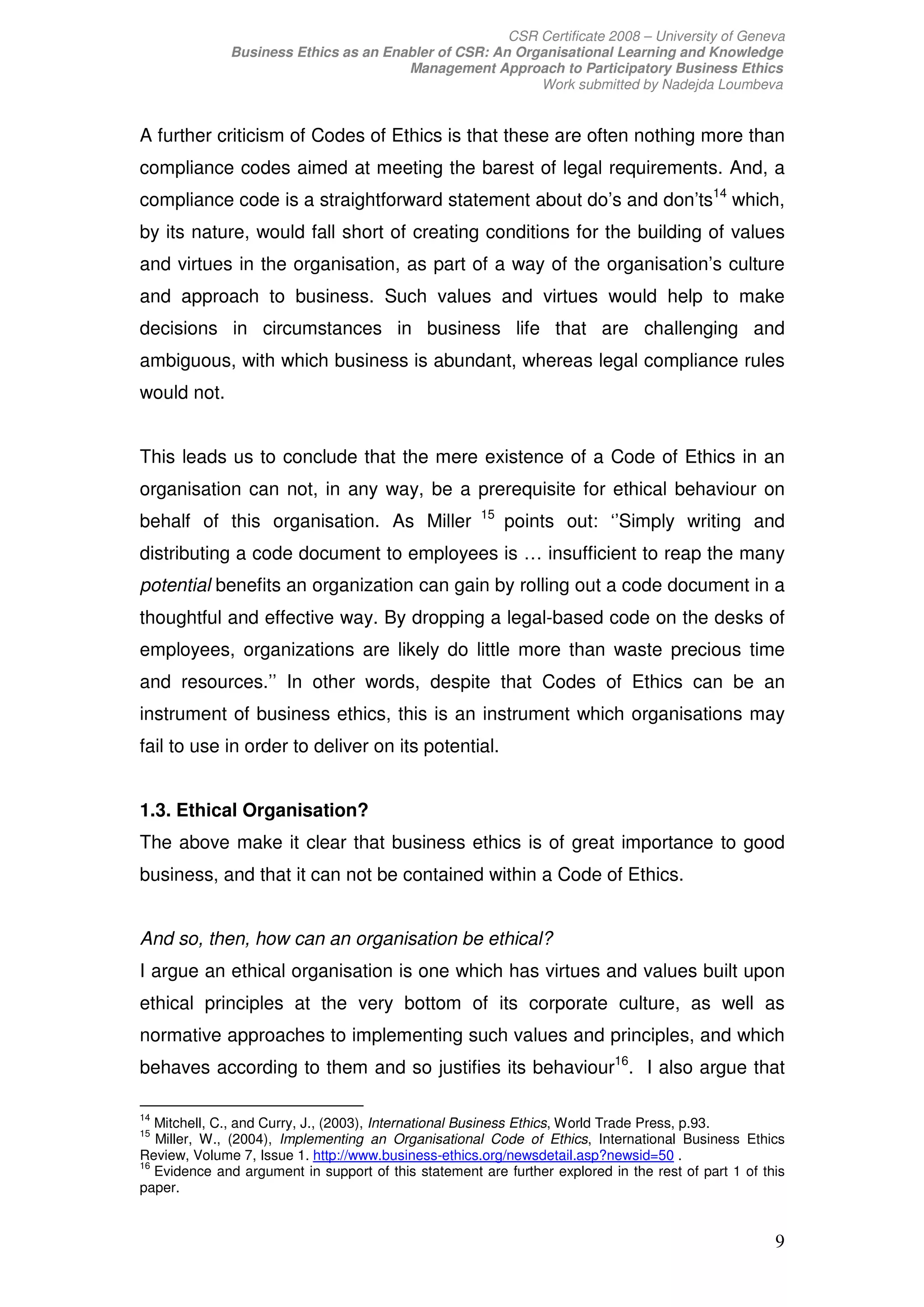 CSR Certificate 2008 – University of Geneva
              Business Ethics as an Enabler of CSR: An Organisational Learning and Knowledge
                                       Management Approach to Participatory Business Ethics
                                                          Work submitted by Nadejda Loumbeva


A further criticism of Codes of Ethics is that these are often nothing more than
compliance codes aimed at meeting the barest of legal requirements. And, a
compliance code is a straightforward statement about do’s and don’ts14 which,
by its nature, would fall short of creating conditions for the building of values
and virtues in the organisation, as part of a way of the organisation’s culture
and approach to business. Such values and virtues would help to make
decisions in circumstances in business life that are challenging and
ambiguous, with which business is abundant, whereas legal compliance rules
would not.


This leads us to conclude that the mere existence of a Code of Ethics in an
organisation can not, in any way, be a prerequisite for ethical behaviour on
                                                      15
behalf of this organisation. As Miller                     points out: ‘’Simply writing and
distributing a code document to employees is … insufficient to reap the many
potential benefits an organization can gain by rolling out a code document in a
thoughtful and effective way. By dropping a legal-based code on the desks of
employees, organizations are likely do little more than waste precious time
and resources.’’ In other words, despite that Codes of Ethics can be an
instrument of business ethics, this is an instrument which organisations may
fail to use in order to deliver on its potential.


1.3. Ethical Organisation?
The above make it clear that business ethics is of great importance to good
business, and that it can not be contained within a Code of Ethics.


And so, then, how can an organisation be ethical?
I argue an ethical organisation is one which has virtues and values built upon
ethical principles at the very bottom of its corporate culture, as well as
normative approaches to implementing such values and principles, and which
behaves according to them and so justifies its behaviour16. I also argue that

14
   Mitchell, C., and Curry, J., (2003), International Business Ethics, World Trade Press, p.93.
15
   Miller, W., (2004), Implementing an Organisational Code of Ethics, International Business Ethics
Review, Volume 7, Issue 1. http://www.business-ethics.org/newsdetail.asp?newsid=50 .
16
   Evidence and argument in support of this statement are further explored in the rest of part 1 of this
paper.


                                                                                                      9
 