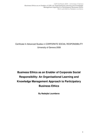 CSR Certificate 2008 – University of Geneva
        Business Ethics as an Enabler of CSR: An Organisational Learning and Knowledge
                                 Management Approach to Participatory Business Ethics
                                                    Work submitted by Nadejda Loumbeva




Certificate In Advanced Studies in CORPORATE SOCIAL RESPONSIBILITY
                          University of Geneva 2008




 Business Ethics as an Enabler of Corporate Social
   Responsibility: An Organisational Learning and
 Knowledge Management Approach to Participatory
                            Business Ethics

                           By Nadejda Loumbeva




                                                                                         1
 