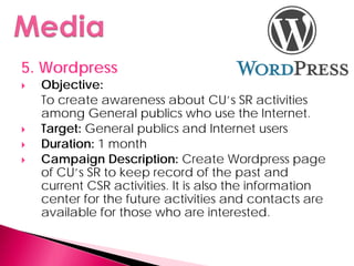 5. Wordpress
   Objective:
    To create awareness about CU’s SR activities
    among General publics who use the Internet.
   Target: General publics and Internet users
   Duration: 1 month
   Campaign Description: Create Wordpress page
    of CU’s SR to keep record of the past and
    current CSR activities. It is also the information
    center for the future activities and contacts are
    available for those who are interested.
 