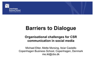 Barriers to Dialogue
    Organisational challenges for CSR
     communication in social media

    Michael Etter, Mette Morsing, Itziar Castello
Copenhagen Business School, Copenhagen, Denmark
                   me.ikl@cbs.dk



                                                    1
 
