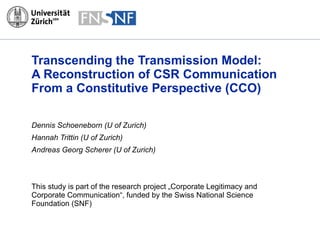 Transcending the Transmission Model:  A Reconstruction of CSR Communication From a Constitutive Perspective (CCO) Dennis Schoeneborn (U of Zurich) Hannah Trittin (U of Zurich) Andreas Georg Scherer (U of Zurich) This study is part of the research project „ Corporate Legitimacy and Corporate Communication “, funded by the Swiss National Science Foundation (SNF) 