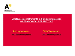 Employees as instruments in CSR communication
       A PEDAGOGICAL PERSPECTIVE



 Pia Lappalainen            Taija Townsend
Pia.Lappalainen@aalto.fi   Taija.Townsend@aalto.fi
 