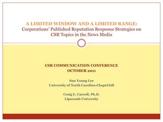 A LIMITED WINDOW AND A LIMITED RANGE:
Corporations’ Published Reputation Response Strategies on
              CSR Topics in the News Media




           CSR COMMUNICATION CONFERENCE
                   OCTOBER 2011

                         Sun Young Lee
            University of North Carolina-Chapel hill

                    Craig E. Carroll, Ph.D.
                     Lipscomb University
 