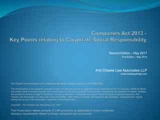 Second Edition – May 2017
First Edition – May 2014
Anil Chawla Law Associates LLP
www.indialegalhelp.com
This Presentation relates primarily to CSR provisions as applicable to Indian companies.
Statutory requirements related to foreign companies are not covered.
Anil Chawla Law Associates LLP is registered with limited liability and bears LLPIN AAA-8450.
This Presentation is an academic exercise. It does not offer any advice or suggestion to any individual or firm or company. While all efforts
have been made to ensure accuracy and correctness of information provided, no warranties / assurances are provided or implied. Readers
are advised to consult a Legal Professional / Company Secretary / Chartered Accountant before taking any business decisions. Anil
Chawla Law Associates LLP does not accept any liability, either direct or indirect, with regard to any damages / consequences / results
arising due to use of the information contained in this Presentation.
Copyright – Anil Chawla Law Associates LLP, 2017
 