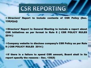  Directors’ Report to include contents of CSR Policy {Sec.
135(4)(a)}
Directors’ Report to General Meeting to include a report about
CSR initiatives as per format in Rule 8 { CSR POLICY RULES
2014 }
Company website to disclose company’s CSR Policy as per Rule
9 { CSR POLICY RULES 2014 }
If there is a failure to spend CSR amount, Board shall in its
report specify the reasons – Sec. 135(5)
 