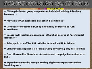  CSR applicable on group companies or individual holding/Subsidiary
Company ?
 Provision of CSR applicable on Section 8 Companies ?
 Donation of money to a trust by a company be treated as CSR
Expenditure?
 In case multi-locational operations, What shall be area of “preferential
locations” ?
 Salary paid to staff for CSR activities included in CSR Activities?
 CSR provision applicable on Foreign Company having only Project office
 One off event like Marathon , Advertisement campaign be considered as
CSR ?
 Expenditure made by Foreign Holding eligible as expense for Indian
Subsidiary co. ?
 