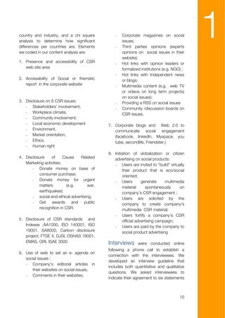 country and industry, and a chi square
analysis to determine how significant
differences per countries are. Elements
we coded in our content analysis are:
                                               -

                                               -
                                                   Corporate magazines on social
                                                   issues;
                                                   Third parties opinions (experts
                                                   opinions on social issues in their
                                                                                          1
                                                   website);
1. Presence and accessibility of CSR           -   Hot links with opinion leaders or
   web site area                                   formalized institutions (e.g. NGO) ;
                                               -   Hot links with Independent news
2. Accessibility of Social or thematic             or blogs;
   report in the corporate website             -   Multimedia content (e.g. web TV
                                                   or videos on long term projects)
                                                   on social issues);
3. Disclosure on 8 CSR issues:                 -   Providing a RSS on social issues
   - Stakeholders’ involvement;                -   Community /discussion boards on
   - Workplace climate,                            CSR issues.
   - Community involvement;
   - Local economic development             7. Corporate blogs and Web 2.0 to
   - Environment,                              communicate social engagement
   - Market orientation,                       (facebook, linkedln, Myspace, you
   - Ethics,                                   tube, secondlife, Friendster,)
   - Human right
                                            8. Initiation of vlobalization or citizen
4. Disclosure    of      Cause   Related       advertising on social products:
   Marketing activities:                       - Users are invited to “build” virtually
       - Donate money on base of                    their product that is eco/social
          consumer purchase;                        oriented;
       - Donate money for urgent               - Users          generate     multimedia
          matters         (e.g.      war,           material       spontaneously    on
          earthquakes)                              company’s CSR engagement ;
       - social and ethical advertising,       - Users are solicited by the
       - Get awards and public                      company to create company’s
          recognition in CSR.                       multimedia CSR material;
                                               - Users fortify a company’s CSR
5. Disclosure of CSR standards and                  official advertising campaign;
   Indexes :AA1000, ISO 140001, ISO            - Users are paid by the company to
   19001, SA8000, Carbon disclosure                 social product advertising
   project, FTSE 4, DJSI, OSHAS 18001,
   EMAS, GRI, ISAE 3000                     Interviews      were conducted online
                                            following a phone call to establish a
6. Use of web to set an e- agenda on
                                            connection with the interviewees. We
   social issues :
                                            developed an interview guideline that
   - Company’s editorial articles in
                                            includes both quantitative and qualitative
      their websites on social issues;
                                            questions. We asked interviewees to
   - Comments in their websites;
                                            indicate their agreement to six statements



                                                                                    10
 