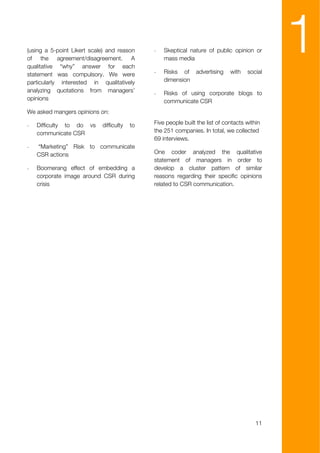 (using a 5-point Likert scale) and reason
of the agreement/disagreement. A
qualitative “why” answer for each
statement was compulsory. We were
                                              -


                                              -
                                                  Skeptical nature of public opinion or
                                                  mass media

                                                  Risks of     advertising    with   social
                                                                                              1
particularly interested in qualitatively          dimension
analyzing quotations from managers’           -   Risks of using corporate blogs to
opinions                                          communicate CSR
We asked mangers opinions on:

-   Difficulty to do vs     difficulty   to   Five people built the list of contacts within
    communicate CSR                           the 251 companies. In total, we collected
                                              69 interviews.
-   “Marketing” Risk to communicate
    CSR actions                               One coder analyzed the qualitative
                                              statement of managers in order to
-   Boomerang effect of embedding a           develop a cluster pattern of similar
    corporate image around CSR during         reasons regarding their specific opinions
    crisis                                    related to CSR communication.




                                                                                         11
 