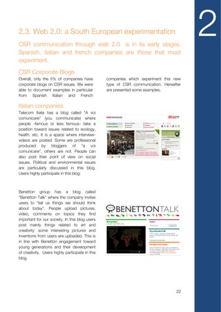 2.3. Web 2.0: a South European experimentation
CSR communication through web 2.0 is in its early stages.
Spanish, italian and french companies are those that most
                                                                                         2
experiment.
CSR Corporate Blogs
Overall, only the 5% of companies have            companies which experiment this new
corporate blogs on CSR issues. We were            type of CSR communication. Hereafter
able to document examples in particular           are presented some examples.
from Spanish Italian and French

Italian companies
Telecom Italia has a blog called “A voi
comunicare” (you communicate) where
people -famous or less famous- take a
position toward issues related to ecology,
health, etc. It is a space where interview-
videos are posted. Some are professional
produced by bloggers of “a voi
comunicare”, others are not. People can
also post their point of view on social
issues. Political and environmental issues
are particularly discussed in this blog.
Users highly participate in this blog.



Benetton group has a blog called
“Benetton Talk” where the company invites
users to “tell us things we should think
about today”. People upload pictures,
video, comments on topics they find
important for our society. In this blog users
post mainly things related to art and
creativity: some interesting pictures and
inventions from users are uploaded. This is
in line with Benetton engagement toward
young generations and their development
of creativity. Users highly participate in this
blog.




                                                                                   22
 