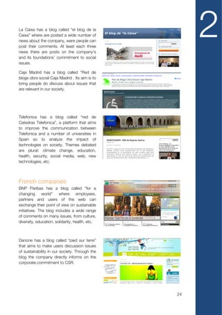 La Caixa has a blog called “el blog de la
Caixa” where are posted a wide number of
news about the company, were people can
post their comments. At least each three
news there are posts on the company’s
                                                      2
and its foundations’ commitment to social
issues.

Caja Madrid has a blog called “Red de
blogs obra social Caja Madrid . Its aim is to
bring people do discuss about issues that
are relevant in our society.




Telefonica has a blog called “red de
Catedras Telefonica”, a platform that aims
to improve the communication between
Telefonica and a number of universities in
Spain so to analyze the impact of
technologies on society. Themes debated
are plural: climate change, education,
health, security, social media, web, new
technologies, etc.



French companies
BNP Paribas has a blog called “for a
changing       world”   where      employees,
partners and users of the web can
exchange their point of view on sustainable
initiatives. The blog includes a wide range
of comments on many issues, from culture,
diversity, education, solidarity, health, etc.



Danone has a blog called “pied sur terre”
that aims to make users discussion issues
of sustainability in our society. Through the
blog the company directly informs on the
corporate commitment to CSR.




                                                 24
 