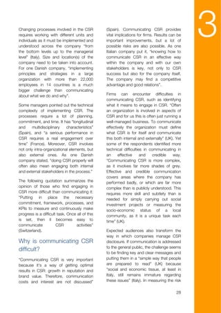 Changing processes involved in the CSR
requires working with different units and
individuals as it must be implemented and
understood across the company “from
the bottom levels up to the managerial
                                                 (Spain). Communicating CSR provides
                                                 vital implications for firms. Results can be
                                                 important improvements, but a lot of
                                                 possible risks are also possible. As one
                                                 Italian company put it, “knowing how to
                                                                                                3
level” (Italy). Size and location(s) of the      communicate CSR in an effective way
company need to be taken into account.           within the company and with our own
For one Danish company, “implementing            stakeholders is key, not only to CSR
principles and strategies in a large             success but also for the company itself.
organization with more than 22,000               The company may find a competitive
employees in 14 countries is a much              advantage and good relations”.
bigger challenge than communicating
about what we do and why”.                       Firms can encounter difficulties in
                                                 communicating CSR, such as identifying
Some managers pointed out the technical          what it means to engage in CSR. “Often
complexity of implementing CSR. The              an organization is involved in aspects of
processes require a lot of planning,             CSR and for us this is often just running a
commitment, and time. It has “longitudinal       well-managed business. To communicate
and     multidisciplinary   characteristics”     effectively the organization must define
(Spain), and “a serious performance in           what CSR is for itself and communicate
CSR requires a real engagement over              this both internal and externally” (UK). Yet
time” (France). Moreover, CSR involves           some of the respondents identified more
not only intra-organizational elements, but      technical difficulties in communicating in
also external ones. As one Danish                an     effective     and    credible   way.
company stated, “doing CSR properly will         “Communicating CSR is more complex,
often also mean engaging both internal           as it involves far more shades of grey.
and external stakeholders in the process.”       Effective and credible communication
                                                 covers areas where the company has
The following quotation summarizes the           performed badly, or which are far more
opinion of those who find engaging in            complex than is publicly understood. This
CSR more difficult than communicating it:        requires more skill and subtlety than is
“Putting    in    place     the   necessary      needed for simply carrying out social
commitment, framework, processes, and            investment projects or measuring the
KPIs to measure and continuously make            socio-economic status of a local
progress is a difficult task. Once all of this   community, as it is a unique task each
is set, then it becomes easy to                  time” (UK).
communicate            CSR         activities”
(Switzerland).                                   Expected audiences also transform the
                                                 way in which companies manage CSR
Why is communicating CSR                         disclosure. If communication is addressed
                                                 to the general public, the challenge seems
difficult?
                                                 to be finding key and clear messages and
“Communicating CSR is very important             putting them in a “simple way that people
because it's a way of getting optimal            are prepared to read” (UK) because
results in CSR: growth in reputation and         “social and economic tissue, at least in
brand value. Therefore, communication            Italy, still remains immature regarding
costs and interest are not discussed”            these issues” (Italy). In measuring the risk

                                                                                          28
 