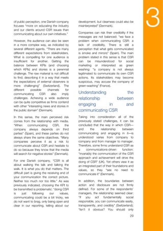 of public perception, one Danish company
focuses “more on educating the industry
and our clients around CSR issues than
communicating about our own initiatives.”
                                                 development, but clearness could also be
                                                 misinterpreted” (Denmark).

                                                 Companies can risk their credibility if the
                                                 messages are not balanced: “we face a
                                                                                                3
However, the audience can also be seen           problem when communicating CSR: a
in a more complex way, as indicated by           lack of credibility. There is still a
several different agents. “There are many        perception that what gets communicated
different expectations from stakeholders.        is smoke and mirrors” (Spain). The main
What is compelling for one audience is           problem stated in this sense is that CSR
insufficient for another. Getting the            can be misunderstood for social
balance between KPIs (and choosing               marketing or interpreted as green
which KPIs) and stories is a perennial           washing: “a company is not always
challenge. The raw material is not difficult     legitimated to communicate its own CSR
to find; describing it in a way that meets       actions. Its stakeholders may become
the expectations of external observers is        suspicious, may accuse the company of
more challenging” (Switzerland). The             green-washing” (France).
different     possible      channels     for
communicating        CSR      also   imply       Understanding         the
challenges. Achieving a wide audience            relationship     between
can be quite competitive as firms contend
with other "interesting news and stories in      engaging      in     and
the public domain” (Denmark).                    communicating CSR
In this sense, the main perceived risk           Taking into consideration all of the
comes from the relationship with media.          previously stated challenges, it can be
“When      communicating        CSR,    the      concluded that the way in which CSR—
company always depends on third                  and       the     relationship     between
parties” (Spain), and these parties do not       communicating and engaging in it—is
always share the same objectives. “Many          understood varies from company to
companies perceive it as a risk to               company and from manager to manager.
communicate about CSR and hesitate to            Therefore, some firms understand CSR as
do so because they know that the media           a      communications-driven       function:
will search for negative stories” (Denmark).     “invariably the communication of the CSR
                                                 approach and achievement will drive the
For one Danish company, “CSR is all              doing of CSR” (UK). Yet others view it as
about walking the talk and talking the           an integrated part of their foundations and
walk. It is what you do that matters. The        values, so they “see no need to
difficult part is giving the receiving end of    communicate it” (Denmark).
your communication the correct picture.
Neither too much nor too little.” As was         In addition, the boundaries between
previously indicated, choosing the KPI to        action and disclosure are not firmly
be transmitted is problematic: “doing CSR        defined. For some of the respondents’
is      just     following     our     values,   managers, the relationship seemed clear:
communicating could be a bit tricky, we          “if   you    act   fundamentally     social
do not want to brag, only being open and         responsible, you can communicate easily,
clear in our reporting, telling about our        transparently, and credibly” (Switzerland);
                                                 “Isn't it obvious? You should only

                                                                                          29
 