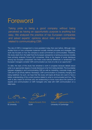 Gonzalez del Valle Brena, Ph.D, Associate
                                professor in advertising and public


Foreword
                                relations.;   Belen Rodriquez Canova,


Foreword
                                research assistant for data collection ;
                                Julia Emilia Sanchez, research assistant
                                for data collection; Mabel Velazquez
 Taking pride in being a good companyassistant for sampling;
                                Merlo, research     without being
jlkdsjflsjfdsjflksjfkdsjfksjf   Ana Toledo, Ph.D, research assistant for
 perceived as having an opportunisticanalysis
                                data
                                        purpose is anything but
klsjdflksdlfjsdlkkkkkkkk
 easy. We analyzed the practice of top European companies
                                              From IULM University there are Emanuele
kkkkkkkkkkkkkkkkkkkk about risks and opportunities
 and asked experts’ opinions Invernizzi, Ph.D, Professor in corporate
 related to communicating CSR. communication and Stefania Romenti,
kkkkkkkkkkkkkkkkkkkk                          Ph.D, Assistant Professor in corporate
kkkkkkkkkkkkkkkkkkkk                          communication
The role of CSR in management is more persistent today than ever before. Although many
kkkkkkkkkkkkkkkkkkkk                          From Judge Business School there is
studies focus on how companies implement socially oriented principles and strategies, little
kkkkkkk from the belief that the EuropeanStelios C. Zyglidopoulos, previous studies
this study starts                             Strategy.
                                               perspective is lacking as
                                                                         Ph.D, Reader in
work has focused on how the company’s social commitment is communicated. Therefore,

have primarily analyzed Fortune 500 companies. What is the degree of social disclosure
among topteam and Institutional partners
(Research European companies? Are there cross-national differences or tendencies? Do


                                                 Titolo 1
of the research
European managers consider CSR communication as more of a risk or an opportunity?
The project was lead by IE School of
To date, the topic of this study has remained a work in progress because debate about
Communication in collaboration with two
what is an appropriate degree of social disclosure is far from being decided. The boundaries
academic partners: IULM (Milan, Italy)
and Judge Business School (U of                  Titolo 2
between engaging in and communicating CSR as well as marketing, corporate image, and
CSR are not yet strictly defined. Nowadays, CSR communication is constantly changing and
Cambridge, Uk).
being redefined. As such, we hope that this study will inspire all those who want to have a
                                                  Titolo 3
better IE School of Communicationpractice related to what is communicated and how. This
From understanding of the current there
work is also meant for all those who are endeavoring to know more about the opinions of
are Laura Illia, Ph.D, Assistant professor in     In rilievo
experts and communication or CSR managers who deal with CSR communication on a
Corporate and Business Communication
daily basis. investigator);
(Principal                         Almudena




Laura Illia, Ph.D.          Stefania Romenti, Ph.D.       Stelios C. Zyglidopoulos, Ph.D.
IE University               IULM                          University of Cambridge




                                                                                            3
 